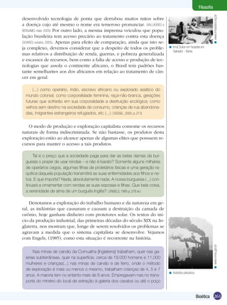 Filosofia




                                                                                                                      < www.irmadulce.org.br
desenvolvido tecnologia de ponta que derrubou muitos mitos sobre
a doença cujo até mesmo o nome era temeroso pronunciar. (VALLADRES e
BERGAMO, maio. 2005) Por outro lado, a mesma imprensa veiculou que popu-
lação brasileira tem acesso precário ao tratamento contra esta doença
(SOARES, outubro. 2005). Apenas para efeito de comparação, ainda que isto se-
ja complexo, devemos considerar que a despeito de todos os proble-              < Irmã Dulce em hospital em
                                                                                  Salvador - Bahia.
mas relativos a distribuição de renda, guerras, e pobreza generalizada
e escassez de recursos, bem como a falta de acesso e produção de tec-
nologias que assola o continente africano, o Brasil tem padrões bas-
tante semelhantes aos dos africanos em relação ao tratamento de cân-
cer em geral.

      (...) como operário, índio, escravo africano ou explorado asiático do
  mundo colonial; como corporalidade feminina, raça-não-branca, gerações
  futuras que sofrerão em sua corporalidade a destruição ecológica; como
  velhos sem destino na sociedade de consumo, crianças de rua abandona-
  das, imigrantes estrangeiros refugiados, etc (...) ( DUSSEL, 2000, p. 213)


   O modo de produção e exploração capitalista consome os recursos
naturais de forma indiscriminada. Se não bastasse, os produtos desta
exploração estão ao alcance apenas de algumas elites que possuem re-
cursos para manter o acesso a tais produtos.

      Tal é o preço que a sociedade paga para dar as belas damas da bur-
  guesia o prazer de usar rendas – e não é barato? Somente alguns milhares
  de operários cegos, algumas filhas de proletários tísicas e uma geração ra-
  quítica daquela população transmitirá as suas enfermidades aos filhos e ne-
  tos. E que importa? Nada, absolutamente nada. A nossa burguesia (...) con-
  tinuará a ornamentar com rendas as suas esposas e filhas. Que bela coisa,
  a serenidade de alma de um burguês Inglês? ( ENGELS, 1985 p. 278 ss )

    Denotamos a exploração do trabalho humano e da natureza em ge-
ral, as indústrias que causaram e causam a destruição da camada de
ozônio, hoje ganham dinheiro com protetores solar. Os textos do iní-
cio da produção industrial, das primeiras décadas do século XIX na In-
glaterra, nos mostram que, longe de serem resolvidos os problemas se
agravam a medida que o sistema capitalista se desenvolve. Vejamos
com Engels, (1985), como esta situação é recorrente na história.
                                                                                                                      < www.mma.gov.br




       Nas minas de carvão da Cornualha [Inglaterra] trabalham, quer nas ga-
  lerias subterrâneas, quer na superfície, cerca de 19.000 homens e 11.000
  mulheres e crianças(...) nas minas de carvão e de ferro, onde o método
  de exploração é mais ou menos o mesmo, trabalham crianças de 4, 5 e 7
                                                                                < Indústria poluidora.
  anos. A maioria tem no entanto mais de 8 anos. Empregavam-nas no trans-
  porte do minério do local de extração à galeria dos cavalos ou até o poço


                                                                                                         Bioética 261
 