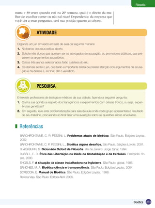 Filosofia

mana e 30 vezes quando está na 20ª semana, qual é o direito da mu-
lher de escolher correr ou não tal risco? Dependendo da resposta que
você der a estas perguntas, será sua posição quanto ao aborto.


         	       ATIVIDADE

 Organize um júri simulado em sala de aula da seguinte maneira:
 1.	 No banco dos réus está o aborto.
 2.	 Solicite três alunos que queiram ser os advogados de acusação, ou promotores públicos, que pre-
     parem os argumentos acusatórios.
 3.	 Outros três alunos selecionados farão a defesa do réu.
 4.	 Os demais serão o júri, que terão a importante tarefa de prestar atenção nos argumentos da acusa-
     ção e da defesa e, ao final, dar o veredicto.




         	       PESQUISA

 Entreviste professores de biologia e médicos da sua cidade, fazendo a seguinte pergunta:
 1.	 Qual a sua opinião a respeito dos transgênicos e experimentos com células tronco, ou seja, experi-
     ências genéticas?
 2.	 Em seguida, leve esta problematização para sala de aula onde cada grupo apresentará o resultado
     de seu trabalho, procurando ao final fazer uma avaliação sobre as questões éticas envolvidas.



z Referências
   BARCHIFONTAINE, C. P; PESSINI, L. Problemas atuais de bioética. São Paulo, Edições Loyola:,
   2002.
   BARCHIFONTAINE, C. P. PESSINI, L., Bioética alguns desafios. São Paulo, Edições Loyola: 2001.
   BLACKBURN, S. Dicionário Oxford de Filosofia. Rio de Janeiro: Jorge Zahar, 1994.
   DUSSEL, E. D. Ética das Libertação na Idade da Globalização e da Exclusão. Petrópolis: Vo-
   zes, 2000.
   ENGELS, F. A situação da classe trabalhadora na Inglaterra. São Paulo: global, 1985.
   SANCHES, M. A. Bioética ciência e transcendência. São Paulo, Edições Loyola:, 2004.
   SCRECCIA, E. Manual de Bioética. São Paulo, Edições Loyola:, 1996.
   Revista Veja. São Paulo: Editora Abril, 2005.




                                                                                               Bioética 265
 