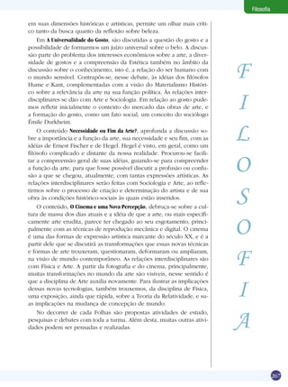 Filosofia

em suas dimensões históricas e artísticas, permite um olhar mais críti-
co tanto da busca quanto da reflexão sobre beleza.
    Em A Universalidade do Gosto, são discutidas a questão do gosto e a
possibilidade de formarmos um juízo universal sobre o belo. A discus-
são parte do problema dos interesses econômicos sobre a arte, a diver-


                                                                            F
sidade de gostos e a compreensão da Estética também no âmbito da
discussão sobre o conhecimento, isto é, a relação do ser humano com
o mundo sensível. Contrapôs-se, nesse debate, às idéias dos filósofos
Hume e Kant, complementadas com a visão do Materialismo Históri-


                                                                            I
co sobre a relevância da arte na sua função política. Às relações inter-
disciplinares se dão com Arte e Sociologia. Em relação ao gosto pude-
mos refletir inicialmente o contexto do mercado das obras de arte, e
a formação do gosto, como um fato social, um conceito do sociólogo



                                                                            L
Émile Durkheim.
    O conteúdo Necessidade ou Fim da Arte?, aprofunda a discussão so-
bre a importância e a função da arte, sua necessidade e seu fim, com as
idéias de Ernest Fischer e de Hegel. Hegel é visto, em geral, como um



                                                                            O
filósofo complicado e distante da nossa realidade. Procurou-se facili-
tar a compreensão geral de suas idéias, guiando-se para compreender
a função da arte, para que fosse possível discutir a profusão ou confu-
são a que se chegou, atualmente, com tantas expressões artísticas. As
relações interdisciplinares serão feitas com Sociologia e Arte, ao refle-
tirmos sobre o processo de criação e determinação do artista e de sua
obra às condições histórico-sociais às quais estão inseridos.
    O conteúdo, O Cinema e uma Nova Percepção, debruça-se sobre a cul-
                                                                            S
tura de massa dos dias atuais e a idéia de que a arte, ou mais especifi-
camente arte erudita, parece ter chegado ao seu esgotamento, princi-
palmente com as técnicas de reprodução mecânica e digital. O cinema
é uma das formas de expressão artística marcante do século XX, e é a
partir dele que se discutirá as transformações que essas novas técnicas
                                                                            O
e formas de arte trouxeram, questionaram, deformaram ou ampliaram,
na visão de mundo contemporâneo. As relações interdisciplinares são
com Física e Arte. A partir da fotografia e do cinema, principalmente,
muitas transformações no mundo da arte são visíveis, nesse sentido é
                                                                            F
                                                                            I
que a disciplina de Arte auxilia novamente. Para ilustrar as implicações
dessas novas tecnologias, também trouxemos, da disciplina de Física,
uma exposição, ainda que rápida, sobre a Teoria da Relatividade, e su-
as implicações na mudança de concepção de mundo.


                                                                            A
    No decorrer de cada Folhas são propostas atividades de estudo,
pesquisas e debates com toda a turma. Além desta, muitas outras ativi-
dades podem ser pensadas e realizadas.




                                                                                            267
 