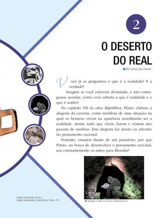 2
                                                                                  O DESERTO
                                                                                    DO REAL               <Eloi Correa dos Santos1


                                                        ocê já se perguntou o que é a realidade? E a
                                                       verdade?
                                                     Imagine se você estivesse dormindo, e não conse-
                                               guisse acordar, como você saberia o que é realidade e o
                                               que é sonho?
                                                  No capitulo VII da obra República, Platão elabora a
                                               alegoria da caverna, como metáfora de uma situação na
                                               qual os homens vivem na aparência acreditando ser a
                                               realidade. Assim, tudo que vêem, fazem e sentem não
                                               passam de sombras. Esta alegoria faz alusão ao advento
                                               do pensamento racional.
                                                  Portanto, estamos diante de um paradoxo: por que
                                               Platão, na busca de desenvolver o pensamento racional,
                                               usa constantemente os mitos para filosofar?




1
 Colégio Estadual Sto. Antonio e
 Colégio Estadual Mário Evaldo Morski. Pinhão - PR             < Ilustração do Mito da Caverna. www.lacaverna.it
 