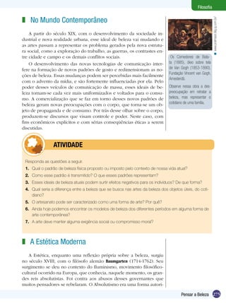 Filosofia

z No Mundo Contemporâneo




                                                                                                              < www.pralmassi.blig.ig.com.br/
    A partir do século XIX, com o desenvolvimento da sociedade in-
dustrial e nova realidade urbana, esse ideal de beleza vai mudando e
as artes passam a representar os problema gerados pela nova estrutu-
ra social, como a exploração do trabalho, as guerras, os contrastes en-
tre cidade e campo e os demais conflitos sociais.                                 Os Comedores de Bata-
    O desenvolvimento das novas tecnologias de comunicação inter-                ta (1885), óleo sobre tela
fere na formação de novos padrões de gosto e redimensionam as no-                de Van Gogh (1853-1890).
                                                                                 Fundação Vincent van Gogh,
ções de beleza. Essas mudanças podem ser percebidas mais facilmente
                                                                                 Amesterdã.
com o advento da mídia, e são fortemente influenciadas por ela. Pelo
poder desses veículos de comunicação de massa, esses ideais de be-               Observe nessa obra a des-
leza tornam-se cada vez mais uniformizados e voltados para o consu-              preocupação em retratar a
mo. A comercialização que se faz em torno desses novos padrões de                beleza, mas representar o
beleza geram novas preocupações com o corpo, que torna-se um ob-                 cotidiano de uma família.
jeto de propaganda e de consumo. Por trás desse olhar sobre o corpo,
produzem-se discursos que visam controle e poder. Neste caso, com
fins econômicos explícitos e com sérias conseqüências éticas a serem
discutidas.


         	      ATIVIDADE

 Responda as questões a seguir.
 1.	 Qual o padrão de beleza física proposto ou imposto pelo contexto de nossa vida atual?
 2.	 Como esse padrão é transmitido? O que esses padrões representam?
 3.	 Esses ideais de beleza atuais podem surtir efeitos negativos para os indivíduos? De que forma?
 4.	 Qual seria a diferença entre a beleza que se busca nas artes da beleza dos objetos úteis, do coti-
     diano?
 5.	 O artesanato pode ser caracterizado como uma forma de arte? Por quê?
 6.	 Ainda hoje podemos encontrar os modelos de beleza dos diferentes períodos em alguma forma de
     arte contemporânea?
 7.	 A arte deve manter alguma exigência social ou compromisso moral?



z A Estética Moderna
   A Estética, enquanto uma reflexão própria sobre a beleza, surgiu
no século XVIII, com o filósofo alemão Baumgarten (1714-1762). Seu
surgimento se deu no contexto do Iluminismo, movimento filosófico-
cultural ocorrido na Europa, que conhecia, naquele momento, os gran-
des reis absolutistas. Foi contra aos abusos desses governantes que
muitos pensadores se rebelaram. O Absolutismo era uma forma autori-

                                                                                        Pensar a Beleza 275
 
