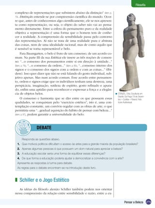 Filosofia

complexo de representações que subsistem abaixo da distinção” (Idem, p..
79). Distinção entende-se por compreensão científica do mundo. Ocor-
re que, antes de conhecermos algo cientificamente, ele se nos apresen-
ta como representação, ou seja, o objeto do saber não vai ao pensa-
mento diretamente. Entre a esfera do pensamento puro e da realidade
objetiva a representação é uma forma que o homem tem de conhe-
cer a realidade. A compreensão da sensibilidade passa pelo contorno
das representações. Aí não se trata de uma realidade pura e abstrata
das coisas, nem de uma idealidade racional, mas de como aquilo que
é sensível se torna representável e belo.
     Para Baumgarten, o belo é fruto de um consenso, de um acordo co-
mum. Na parte III da sua Estética ele insere as três noções de consen-
so: “...o consenso dos pensamentos entre si em direção à unidade...”
(Ídem, p. 79); “...o consenso da ordem...” (Idem, p. 80); “...consenso interno dos
signos e o consenso dos signos com a ordem e com as coisas...” (Ibi-
dem). Isso quer dizer que não se está falando do gosto individual, sub-
jetivo apenas. Mas num acordo comum. Esse acordo entre pensamen-
to, ordem e signos exige que os indivíduos tenham uma destreza, uma
perspicácia, imaginação, sutileza de espírito, gosto refinado e apura-
do, enfim uma aptidão para reconhecer e expressar a força e a elegân-
cia de objetos belos.                                                                < STENZEL, Erbo. Esculturas em
                                                                                       Granito. Da Praça 19 de Dezem-
     O consenso e harmonia que se dão entre os que possuem essas                       bro – Curitiba – Paraná. Foto:
qualidades, se conquistam pelo “exercício estético”, isto é, uma con-                  Icone Audiovisual.
templação constante, um convívio regular com as obras de arte, o que
permitiria uma “...gradual aquisição do hábito de pensar com beleza...”
(Idem, p. 87), podem garantir a universalidade do belo.




          	debate

     Responda as questões abaixo.
 1.	 Que motivos políticos dificultam o acesso às artes para a grande maioria da população brasileira?
 2.	 Apenas algumas pessoas é que possuem um dom natural para apreciar a beleza?
 3.	 A educação escolar seria uma forma de equilibrar essas diferenças?
 4.	 De que forma a educação poderia ajudar a democratizar a convivência com a arte?
 Apresente as respostas à turma para debate.
 As regras para o debate encontram-se na introdução deste livro.



z Schiller e o Jogo Estético
   As idéias do filósofo alemão Schiller também podem nos orientar
nessa compreensão da relação entre sensibilidade e razão, entre a ex-

                                                                                               Pensar a Beleza 279
 