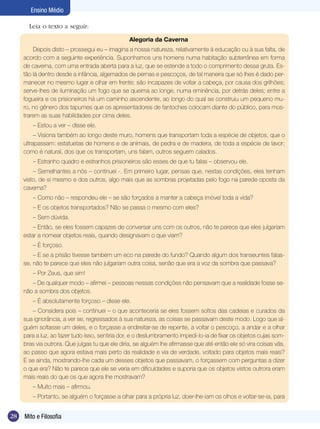 Ensino Médio

       Leia o texto a seguir:

                                                Alegoria da Caverna
         Depois disto – prossegui eu – imagina a nossa natureza, relativamente à educação ou à sua falta, de
     acordo com a seguinte experiência. Suponhamos uns homens numa habitação subterrânea em forma
     de caverna, com uma entrada aberta para a luz, que se estende a todo o comprimento dessa gruta. Es-
     tão lá dentro desde a infância, algemados de pernas e pescoços, de tal maneira que só lhes é dado per-
     manecer no mesmo lugar e olhar em frente; são incapazes de voltar a cabeça, por causa dos grilhões;
     serve-lhes de iluminação um fogo que se queima ao longe, numa eminência, por detrás deles; entre a
     fogueira e os prisioneiros há um caminho ascendente, ao longo do qual se construiu um pequeno mu-
     ro, no gênero dos tapumes que os apresentadores de fantoches colocam diante do público, para mos-
     trarem as suas habilidades por cima deles.
        – Estou a ver – disse ele.
          – Visiona também ao longo deste muro, homens que transportam toda a espécie de objetos, que o
     ultrapassam: estatuetas de homens e de animais, de pedra e de madeira, de toda a espécie de lavor;
     como é natural, dos que os transportam, uns falam, outros seguem calados.
        – Estranho quadro e estranhos prisioneiros são esses de que tu falas – observou ele.
         – Semelhantes a nós – continuei -. Em primeiro lugar, pensas que, nestas condições, eles tenham
     visto, de si mesmo e dos outros, algo mais que as sombras projetadas pelo fogo na parede oposta da
     caverna?
        – Como não – respondeu ele – se são forçados a manter a cabeça imóvel toda a vida?
        – E os objetos transportados? Não se passa o mesmo com eles?
        – Sem dúvida.
         – Então, se eles fossem capazes de conversar uns com os outros, não te parece que eles julgariam
     estar a nomear objetos reais, quando designavam o que viam?
        – É forçoso.
         – E se a prisão tivesse também um eco na parede do fundo? Quando algum dos transeuntes falas-
     se, não te parece que eles não julgariam outra coisa, senão que era a voz da sombra que passava?
        – Por Zeus, que sim!
        – De qualquer modo – afirmei – pessoas nessas condições não pensavam que a realidade fosse se-
     não a sombra dos objetos.
        – É absolutamente forçoso – disse ele.
        – Considera pois – continuei – o que aconteceria se eles fossem soltos das cadeias e curados da
     sua ignorância, a ver se, regressados à sua natureza, as coisas se passavam deste modo. Logo que al-
     guém soltasse um deles, e o forçasse a endireitar-se de repente, a voltar o pescoço, a andar e a olhar
     para a luz, ao fazer tudo isso, sentiria dor, e o deslumbramento impedi-lo-ia de fixar os objetos cujas som-
     bras via outrora. Que julgas tu que ele diria, se alguém lhe afirmasse que até então ele só vira coisas vãs,
     ao passo que agora estava mais perto da realidade e via de verdade, voltado para objetos mais reais?
     E se ainda, mostrando-lhe cada um desses objetos que passavam, o forçassem com perguntas a dizer
     o que era? Não te parece que ele se veria em dificuldades e suporia que os objetos vistos outrora eram
     mais reais do que os que agora lhe mostravam?
        – Muito mais – afirmou.
        – Portanto, se alguém o forçasse a olhar para a própria luz, doer-lhe-iam os olhos e voltar-se-ia, para


28   Mito e Filosofia
 