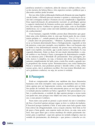 Ensino Médio

                                                periência sensível e o intelecto, além de clarear o debate sobre a bus-
                                                ca tão incisiva da beleza física e dos aspectos sociais e políticos que a
                                                discussão estética pode levantar.
                                                     Em sua obra Sobre a Educação Estética do Homem em uma Seqüên-
                                                cia de Cartas, o filósofo procura mostrar o quanto a valorização da ra-
                                                zão não conseguiu realizar o homem em sua completude e dignidade.
                                                Essa supervalorização do pensamento racional, ao privilegiar apenas
                                                o aspecto intelectual do homem acabou por suprimir a função cogni-
                                                tiva das sensações. Conhece-se apenas pela razão, com as faculdades
                                                intelectivas; ou o corpo como um todo também participa do processo
                                                do conhecimento?
                                                     O ser humano, segundo Schiller, possui duas dimensões que guar-
                                                dam uma certa distância entre si, mas que fazem parte da sua consti-
                                                tuição própria: o “...estado passivo da sensação...” (SCHILLER, 1997, p. 127) e o
                                                “...estado ativo do pensamento...” (Ibidem). A primeira dimensão refe-
                                                re-se ao homem determinado física e biologicamente, seguindo as leis
                                                da natureza, como por exemplo, seus instintos. Mas o ser humano não
                                                se limita a essa determinação natural, ele possui uma outra face, pela
                                                qual o seu espírito, sua mente, age e pode exercer a liberdade. É a sua
                                                segunda dimensão. Entre as duas, há um estado intermediário: o esta-
                                                do estético e sua função é fazer a passagem da determinação comple-
                                                ta da natureza para a liberdade do pensamento. Essa passagem, po-
     < www.wikipedia.org




                                                rém, nunca é completa, ou seja, o homem não deixa suas limitações
                                                naturais completamente de lado, nem a razão fica sendo a grande mo-
                                                la propulsora das nossas ações. Permanecemos com certas limitações
                                                físicas e sensíveis, mas podemos pensar e decidir sobre a vida, sobre
                      < Schiller (1759-1805).   nossas ações, isto é, podemos escolher. Por isso temos liberdade mo-
                                                ral e podemos conhecer, ou seja, ter acesso à verdade.


                                                z A Passagem
                                                    Pode-se compreender melhor esse médium das duas dimensões
                                                humanas com dois exemplos: uma equação matemática não é verda-
                                                deira apenas por ser logicamente correta, mas também por ser bela.
                                                Seu poder de verdade não está unicamente preso ao seu rigor lógico.
                                                A verdade precisa também ser bela e agradável. Não procuramos o sa-
                                                ber, o conhecimento, a verdade de algo apenas porque a nossa razão
                                                nos pede isso, mas porque esse objeto nos atrai, nos causa algum pra-
                                                zer, e esse prazer é estético.
                                                    Num outro caso pode-se pensar a ação moral: ela não é considera-
                                                da boa e louvável apenas porque segue as leis e a ordem da tradição.
                                                É louvável porque também é bela. E será tanto mais bela quanto mais
                                                fora estiver da obrigatoriedade, sem a coação externa. Será bela se for
                                                de puro e bom grado, sem esperar nada em troca, ou seja, uma ação
                                                livre. Isso quer dizer que a nossa mudança de estado puramente ma-
                                                terial, para o espiritual – aqui não apenas no sentido religioso, mas no
                                                sentido do pensamento, da abstração – que pensa e concebe as coi-


280 Introdução
    Estética
 