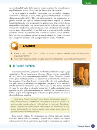 Filosofia

sas, se dá pela fruição da beleza, no estado estético. Ela nos coloca em
equilíbrio com nossas faculdades da abstração e da intuição.
     Se na percepção sensível são os sentidos que comandam e no pen-
samento é o intelecto, a razão, então que faculdade humana é caracte-
rístico do estado estético? Ele está sob o comando da imaginação, se-
gundo Schiller. Um jogo de imaginação que tira os objetos da simples
funcionalidade, de seu uso puramente prático, que tira o outro da sua
obscuridão e distância, que me retira da individualidade egoísta e me
coloca em contato com a universalidade, com a totalidade dos seres hu-
manos, com a humanidade. À medida que a imaginação coloca o ho-
mem em contato mais íntimo com os outros e com as coisas, ela tam-
bém impede que caiamos na pura abstração do mundo e nos percamos
nas divagações abstratas sem qualquer vínculo com a realidade.



         	       ATIVIDADE

 1.	 Analise, a partir do seu cotidiano, a distância entre a dimensão racional e a dimensão do sensível,
     proposta por Schiller.
 2.	 A arte está mais para que lado: da razão, do pensamento abstrato ou da prática artística criativa?



z O Estado Estético
    Na dimensão estética, proposta por Schiller, entra em campo o jogo
imaginativo. Nesse jogo não se vêem os objetos em sua materialida-
de, apenas em seu conteúdo ou praticidade. Nessa dimensão, não se
visa a pura utilização prática ou apenas um conhecimento teórico so-
bre as coisas. Uma obra de arte, por exemplo, não será analisada ape-
nas pelo seu tema ou conteúdo expresso, tão pouco pelas suas qua-
lidades materiais ou técnicas (se a tinta é boa ou não, numa pintura).
                                                                                     < MAGRITTE, René. O balcão.
O valor de uma obra se dá pela forma, isto é, pela aparência formal
que ela assume, pelo conteúdo que se modifica em uma determinada
forma, a qual me desperta para a fruição do pensamento, da razão e
da sensibilidade intuitiva.

      Entenda-se “homem sensível” como dotado da faculdade dos sen-
 tidos, da sensibilidade. Sensibilidade não refere-se apenas ao fato de que
 sentimos calor quando estamos perto do fogo, por exemplo. Sensibilida-
 de está no sentido de capacidade de sensibilizar-se, de apreender o mundo
 através da imaginação, de sentir-se tocado pelas coisas, antes mesmo de
  pensarmos racionalmente sobre elas.

   Esse estado estético foi desprezado na cultura racional, técnica,
científica. Mas Schiller aponta que “...não há outro caminho para tornar
o homem sensível em racional do que torná-lo primeiramente estético”

                                                                                            Pensar a Beleza 281
 
