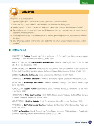 Filosofia



         	       ATIVIDADE

 Responda as questões abaixo.
 1.	 Aponte os principais conceitos de Schiller, defina-os e produza um texto.
 2.	 Compare o conceito de beleza para Schiller com o conceito de Baumgarten.
 3.	 Qual a importância da educação para a formação dessa cultura estética proposta por Schiler?
 4.	 De que forma os conceitos propostos por Schiller podem ajudar-nos a compreender essa busca in-
     cessante pela beleza física?
 5.	 Avalie a possibilidade e a viabilidade da cultura estética, proposta por Schiller, na sociedade contem-
     porânea.
 6.	 Que diferenças podem existir entre o exibir de Schiller e a cultura exibicionista da sociedade contem-
     porânea?



z Referências
   ARISTÓTELES. Poética. Tradução de Eudoro de Souza. In: O Belo Autônomo. Organização e seleção
   de Rodrigo Duarte. Belo Horizonte: Editora UFMG, 1997.

   AIRÈS, P.; DUBY, G. (Dir.) A História da Vida Privada. Tradução de Hildegard Feist. 7a. ed. Volumes
   I, II e III. SP: Cia das Letras, 1989.

   BAUMGARTEN, A. G. Estética. A lógica da arte e do poema. Tradução de Miriam Sutter Medeiros. In:
   O Belo Autônomo. Organização e seleção de Rodrigo Duarte. Belo Horizonte: Editora UFMG, 1997.

   BURKE, P. A Escrita da História: novas perspectivas. São Paulo: UNESP, 1992.

   DUFRENNE, M. Estética e Filosofia. Tradução de Roberto Figurelli. São Paulo: Perspectiva, 1998.

   EAGLETON, T. A ideologia da Estética. Tradução de Mauro Sá Rego Costa. Rio de Janeiro: Jorge
   Zahar Ed., 1993.

   FOUCAULT, M. Vigiar e Punir: nascimento da prisão. Tradução de Raquel Ramalhete. 12a ed. Petró-
   polis: Vozes, 1995.

   HOBSBAWN, E. A Era dos Impérios. (1875-1914). Rio de Janeiro.Tradução de Sieni Maria Campos
   e Yolanda Steidel de Toledo. Paz e Terra, 1988.

   MONTERADO, L. História da Arte. 2ª ed. Rio de Janeiro: Livros Técnicos e Científicos, 1978.

   PAREYSON, L. Os Problemas da Estética. Tradução de Maria Helena Nery Garcez. São Paulo: Mar-
   tins Fontes, 1997.

   PLATÃO. A República. Livro III. Tradução de Carlos Alberto Nunes. In: O Belo Autônomo. Organização
   e seleção de Rodrigo Duarte. Belo Horizonte: Editora UFMG, 1997.



                                                                                           Pensar a Beleza 283
 