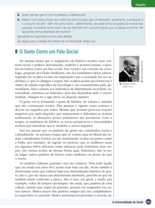 Filosofia


 3.	 Quem de fato ganha com a pirataria e a falsificação?
 4.	 Mesmo com toda a força dos meios de comunicação que condicionam, atualmente, a produção e
     o consumo de arte – além de outros bens – determinando, de certa forma os gostos da maioria das
     pessoas, é possível achar quem não se sinta bem em consumir aquilo que a maioria consome. Até
     que ponto temos liberdade de escolha?
 Apresente as respostas à turma para debate.
 As regras para o debate encontram-se na introdução deste livro.


z O Gosto Como um Fato Social
    Da mesma forma que o surgimento da Estética ocorreu num con-




                                                                                                          < www.sociology.villanova
texto social e político determinado, também é possível pensar a ques-
tão da beleza como um fato social. Fato social é um conceito da socio-
logia, proposto por Émile Durkheim, um dos fundadores dessa ciência.
Segundo ele os fatos sociais são imposições que a sociedade faz aos in-
divíduos e que os obrigam a seguir. São os fatos sociais que fornecem o
                                                                                 < Durkheim, Émile.
objeto de estudo específico da Sociologia e são caracterizados pela: ge-           (1858-1917)
neralidade, fatos comuns aos indivíduos de determinada sociedade; ex-
terioridade, exteriores ao indivíduo, pois não dependem dele; e coerci-
tividade, obrigam-no a agir dessa ou daquela maneira.
    O gosto vai se formando a partir de hábitos, de valores e atitudes
que são comumente aceitos. Eles passam a vigorar como corretos e
devem ser seguidos por todos. Mesmo que possam provocar reações
negativas por parte daqueles que representam e defendam as normas
tradicionais, as alterações desses parâmetros são inevitáveis. Com o
tempo, as mudanças de hábitos, as novas perspectivas e necessidades
acabam por introduzir novos modelos a serem seguidos.
    Isso faz pensar que os padrões de gosto são construídos social e
culturalmente. As mesmas roupas que se vestem aqui no Brasil não se-
riam consideradas bonitas ou até moralmente aceitas em países como
a Índia, por exemplo. As argolas no pescoço que as mulheres usam
em algumas tribos africanas como adereços para embelezar seus cor-
pos, não seriam aceitas da mesma forma aqui. Entretanto, não se po-
de julgar outros padrões de beleza como melhores ou piores do que
o nosso.
    Os padrões culturais, portanto, não são estáticos. Nem tudo aquilo
que era moda nos anos 40 é aceito mais hoje em dia. Nesse sentido é
interessante notar que embora haja essa determinação histórica do gos-
to, isto é, que ele marca um determinado momento, percebe-se que ele
também muda conforme a época. Não é raro, em geral, a moda, por
exemplo, voltar de tempos em tempos. Ou ainda, que padrões de uma
cultura, mesmo que sejam do passado, possam ser resgatados em ou-
tras épocas. Muitos traços dos padrões antigos não são completamen-
te esquecidos no passado. Muitos permanecem presentes e servem, in-

                                                                           A Universalidade do Gosto 289
 