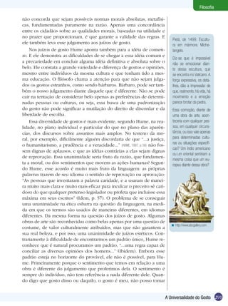 Filosofia

não concorda que sejam possíveis normas morais absolutas, metafísi-
cas, fundamentadas puramente na razão. Apenas uma concordância
entre os cidadãos sobre as qualidades morais, baseadas na utilidade e
no prazer que proporcionam, é que garante a validade das regras. E
                                                                                  Pietá, de 1499. Escultu-
ele também leva esse julgamento aos juízos de gosto.                              ra em mármore. Miche-
    Nos juízos de gosto Hume aponta também para a idéia de consen-                langelo.
so. E ele demonstra as dificuldades de se chegar a essa idéia comum e
                                                                                  Diz-se que é impossível
a precariedade em concluir alguma idéia definitiva e absoluta sobre o             não se emocionar dian-
belo. Ele constata a grande variedade e diferença de gostos e opiniões,           te dessa escultura, que
mesmo entre indivíduos da mesma cultura e que tenham tido a mes-                  se encontra no Vaticano. A
ma educação. O filósofo chama a atenção para que não sejam julga-                 força expressiva, os deta-
dos os gostos estranhos, como sendo bárbaros. Bárbaro, pode ser tam-              lhes, dão a impressão de
bém o nosso julgamento diante daquele que é diferente. Não se pode                que, realmente, há vida, há
cair na tentação de considerar belo apenas as preferências de determi-            movimento e a emoção
nadas pessoas ou culturas, ou seja, essa busca de uma padronização                parece brotar da pedra.
do gosto não pode significar a mutilação do direito de discordar e da             Essa comoção, diante de
liberdade de escolha.                                                             uma obra de arte, acon-
    Essa diversidade de gostos é mais evidente, segundo Hume, na rea­             teceria com qualquer pes-
lidade, no plano individual e particular do que no plano das aparên-              soa, em qualquer circuns-
cias, dos discursos sobre assuntos mais amplos. No terreno da mo-                 tância, ou isso vale apenas
ral, por exemplo, dificilmente alguém discordaria de que “...a justiça,           para determinadas cultu-
                                                                                  ras ou situações específi-
o humanitarismo, a prudência e a veracidade...” (HUME, 1997, p. 56) não fos-
                                                                                  cas? Um índio americano
sem dignas de aplausos, e que as idéias contrárias a elas sejam dignas
                                                                                  ou um oriental sentiriam a
de reprovação. Essa unanimidade seria fruto da razão, que fundamen-
                                                                                  mesma coisa que um eu-
ta a moral, ou dos sentimentos que movem as ações humanas? Segun-                 ropeu diante dessa obra?
do Hume, esse acordo é muito mais fruto da linguagem: as próprias
palavras trazem de seu idioma o sentido de reprovação ou aprovação:
“As pessoas que inventaram a palavra caridade, e a usaram de manei-
ra muito mais clara e muito mais eficaz para inculcar o preceito sê cari-
doso do que qualquer pretenso legislador ou profeta que incluísse essa
máxima em seus escritos” (Idem, p. 57). O problema de se conseguir
uma unanimidade na ética esbarra na questão da linguagem, na medi-
da em que os termos são usados de maneiras diferentes, em idiomas
diferentes. Da mesma forma na questão dos juízos de gosto. Algumas
obras de arte são reconhecidas como belas apenas por uma questão de
                                                                                 < http://www.abcgallery.com
costume, de valor culturalmente atribuídos, mas que não garantem a
sua real beleza, e por isso, uma unanimidade de juízos estéticos. Con-
trariamente à dificuldade de encontrarmos um padrão único, Hume re-
conhece que é natural procuramos um padrão, “...uma regra capaz de
conciliar as diversas opiniões dos homens...” (Ibidem). Embora esse
padrão esteja no horizonte do provável, ele não é possível, para Hu-
me. Primeiramente porque o sentimento que temos em relação a uma
obra é diferente do julgamento que proferimos dela. O sentimento é
sempre do indivíduo, não tem referência a nada diferente dele. Quan-
do digo que gosto disso ou daquilo, o gosto é meu, não posso tomar


                                                                               A Universalidade do Gosto 291
 