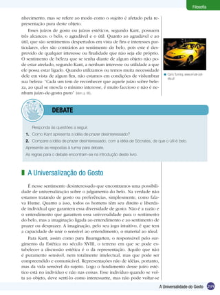 Filosofia

nhecimento, mas se refere ao modo como o sujeito é afetado pela re-
presentação pura deste objeto.
    Esses juízos de gosto ou juízos estéticos, segundo Kant, possuem
três alcances: o belo, o agradável e o útil. Quanto ao agradável e ao
útil, que são sentimentos despertados em vista de fins e interesses par-
ticulares, eles são contrários ao sentimento do belo, pois este é des-
provido de qualquer interesse ou finalidade que não seja ele próprio.
O sentimento de beleza que se tenha diante de algum objeto não po-
de estar atrelado, segundo Kant, a nenhum interesse ou utilidade a que
ele possa estar ligado. Quando utilizamos ou temos muita necessidade
                                                                                < Carro Tunning. www.emule-pol-
dele em vista de algum fim, não estamos em condições de vislumbrar                ska.pl
sua beleza: “Cada um tem de reconhecer que aquele juízo sobre bele-
za, ao qual se mescla o mínimo interesse, é muito faccioso e não é ne-
nhum juízo-de-gosto puro” (Idem, p. 96).


         	debate

  	   Responda às questões a seguir.
  1.	 Como Kant apresenta a idéia de prazer desinteressado?
  2.	 Compare a idéia de prazer desinteressado, com a idéia de Sócrates, de que o útil é belo.
  Apresente as respostas à turma para debate.
  As regras para o debate encontram-se na introdução deste livro.



z A Universalização do Gosto
    É nesse sentimento desinteressado que encontramos uma possibili-
dade de universalização sobre o julgamento do belo. Na verdade não
estamos tratando de gosto ou preferências, simplesmente, como fala-
va Hume. Quanto a isso, todos os homens têm seu direito e liberda-
de individual que garantem essa diversidade de gosto. Não é a razão e
o entendimento que garantem essa universalidade para o sentimento
do belo, mas a imaginação ligada ao entendimento e ao sentimento de
prazer ou desprazer. A imaginação, pelo seu jogo intuitivo, é que tem
a capacidade de unir o sensível ao entendimento, o material ao ideal.
    Para Kant, assim como para Baumgarten, o responsável pelo sur-
gimento da Estética no século XVIII, o terreno em que se pode es-
tabelecer a discussão estética é o da representação. Aquilo que não
é puramente sensível, nem totalmente intelectual, mas que pode ser
compreendido e comunicável. Representações não de idéias, portanto,
mas da vida sensível do sujeito. Logo o fundamento desse juízo esté-
tico está no indivíduo e não nas coisas. Esse indivíduo quando se vol-
ta ao objeto, deve sentí-lo como interessante, mas não pode voltar-se
                                                                              A Universalidade do Gosto 295
 