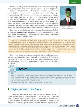 Filosofia

     O belo não está, portanto, nos objetos, como uma característica que
lhes seria própria, nem puramente no sujeito, sem que ele precisas-
se do mundo. O sentimento se dá na relação sujeito e objeto. Um ob-
jeto que não pode ser pensado separadamente do sujeito. Sujeito que
precisa deixar gradativamente os seus interesses e gostos pessoais, pa-
ra estar aberto ao sentimento do belo. Por isso o juízo estético não se
definha num subjetivismo exacerbado. O sujeito deve estar distante de
suas afinidades pessoais. Um sujeito, portanto, ilustrado, sensível, so-
fisticado e refinado que sente, diante das formas peculiares presentes
no objeto, um belo universal. Um acordo harmonioso entre o pensa-
                                                                                  < Magritte, René: “Il figlio
mento e o sentimento diante do objeto em suas determinadas formas.                  dell’uomo”. www.fakemaster.it
     Para Kant as condições de universalidade do sentimento do belo
se dão na sua complacência (prazer que se sente junto, comum) neces-
sária, isto é, uma satisfação desinteressada e que agrada os sentidos.
Kant afirma sobre a complacência:

     Pois, visto que não se funda sobre qualquer inclinação do sujeito (nem sobre qualquer outro interes-
 se deliberado), mas, visto que o julgante sente-se inteiramente livre com respeito à complacência que ele
 dedica ao objeto; assim, ele não pode descobrir nenhuma condição privada como fundamento da com-
 placência à qual, unicamente, seu sujeito se afeiçoasse, e por isso tem que considerá-lo como fundado
 naquilo que ele também pode pressupor em todo outro; conseqüentemente, ele tem de crer que possui
 razão para pretender de qualquer um uma complacência semelhante.” (Idem, p. 98)

    Não é pela via da razão, portanto, que há a concordância entre su-
jeitos no sentimento do prazer, mas pela pressuposição de “...uma tal
voz universal...” (Idem, p. 102), ou seja, de que o outro também teria o mes-
mo sentimento. Não é um consenso entre idéias, mas um sentimen-
to comum.


         	debate

 	   Discuta, em duplas, a real possibilidade da comunicação, proposta por Kant, de juízos de gosto, ou
     seja, a possibilidade de que, universalmente, se possa ter o mesmo julgamento diante de uma obra.
     Apresente as respostas à turma para debate.
 	   As regras para o debate encontram-se na introdução deste livro.



z Exigências para o Bom Gosto
     Para que tal sentimento (prazeroso, livre, desinteressado, sem con-
ceitos, universalmente compartilhável) possa se produzir, é preciso
que o indivíduo tenha um certo preparo: conhecimento, sutileza, sen-
sibilidade, enfim, refinamento. Esse preparo acontece na sociedade, no
interior da cultura da qual o sujeito faz parte. O juízo de gosto só tem

                                                                                A Universalidade do Gosto 297
 