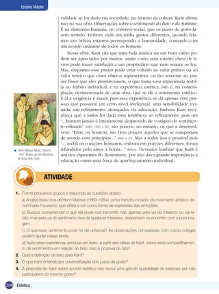 Ensino Médio

                                      validade se for dado em sociedade, no terreno da cultura. Kant afirma
                                      isso na sua obra Observações sobre o sentimento do Belo e do Sublime.
                                      É na dimensão humana, no convívio social, que os juízos de gosto fa-
                                      zem sentido. Embora cada um tenha gostos diferentes, quando fala-
                                      mos em beleza estamos pressupondo a humanidade, contando com
                                      um acordo unânime de todos os homens.
                                           Nessa obra, Kant cita que uma bela música ou um bom vinho po-
                                      dem ser apreciados por muitos, assim como uma estante cheia de li-
                                      vros pode trazer satisfação a um proprietário que nem sequer os leu.
                                      Mas, enquanto esse prazer pode estar voltado ao valor prático ou ao
                                      valor teórico que esses objetos representem, ou tão somente ao pra-
                                      zer físico que eles proporcionem, o que torna essa experiência restri-
                                      ta ao âmbito individual, é na experiência estética, isto é, na contem-
                                      plação desinteressada de uma obra, que se dá o sentimento estético.
                                      E aí a exigência é maior, pois essa experiência se dá apenas com pes-
                                      soas que possuam um certo nível intelectual, uma sensibilidade trei-
                                      nada, um refinamento, alcançados via educação. Embora Kant reco-
                                      nheça que a todos foi dada essa tendência ao refinamento, pois um
                                      “...homem jamais é inteiramente desprovido de vestígios do sentimen-
                                      to refinado” (KANT, 1993, p. 36), são poucos, no entanto, os que a desenvol-
                                      vem: “Entre os homens, são bem poucos aqueles que se comportam
                                      de acordo com princípios...” (Idem, p. 45). Mas a todos isso é possível pois
                                      “... todos os corações humanos, embora em porções diferentes, foram
   < Henri Matisse, Music (Sketch).   infundidos pelo amor à honra...” (Ibidem). Devemos lembrar que Kant é
     1907. Museu de Arte Moderna      um dos expoentes do Iluminismo, por isso dava grande importância à
     de Nova York, USA.
                                      educação como uma força de aperfeiçoamento individual.


                 	atividade

    1.	 Forme pequenos grupos e responda as questões abaixo:
    	    a) Analise essa obra de Henri Matisse (1869-1954), pintor francês iniciador do movimento artístico de-
         nominado Fauvismo, que utiliza a cor como forma de expressão das emoções.
    	    b) Busque compreender o que ela pode nos transmitir, não apenas pela via do intelecto ou da ra-
         zão, mas pela via do sentimento livre de qualquer interesse, despertado no encontro com a pura ima-
         gem.
    	    c) O que esse sentimento pode ter de universal? As observações comparadas com outros colegas
         podem ajudar nessa tarefa.
    	    d) Após essa experiência, produza um texto, a partir das idéias de Kant, sobre esse compartilhamen-
         to de sentimentos em relação ao belo. Isso é possível de fato?
    2.	 Qual a definição de belo para Kant?
    3.	 O que Kant entende por universalização dos juízos de gosto?
    4.	 A proposta de Kant sobre acordo estético não exclui uma grande quantidade de pessoas por não
        participarem do mesmo gosto?

298 Estética
 