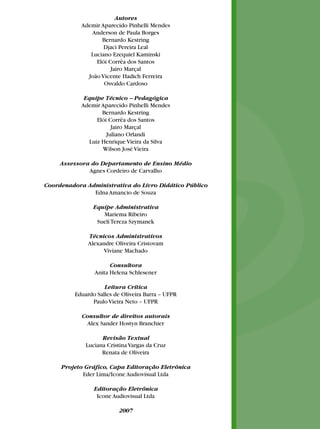 Autores
            Ademir Aparecido Pinhelli Mendes
               Anderson de Paula Borges
                   Bernardo Kestring
                    Djaci Pereira Leal
               Luciano Ezequiel Kaminski
                 Elói Corrêa dos Santos
                       Jairo Marçal
              João Vicente Hadich Ferreira
                    Osvaldo Cardoso

             Equipe Técnico – Pedagógica
            Ademir Aparecido Pinhelli Mendes
                    Bernardo Kestring
                  Elói Corrêa dos Santos
                        Jairo Marçal
                      Juliano Orlandi
               Luiz Henrique Vieira da Silva
                    Wilson José Vieira

     Assessora do Departamento de Ensino Médio
              Agnes Cordeiro de Carvalho

Coordenadora Administrativa do Livro Didático Público
               Edna Amancio de Souza

                Equipe Administrativa
                   Mariema Ribeiro
                 Sueli Tereza Szymanek

              Técnicos Administrativos
              Alexandre Oliveira Cristovam
                   Viviane Machado

                      Consultora
                Anita Helena Schlesener

                    Leitura Crítica
         Eduardo Salles de Oliveira Barra – UFPR
               Paulo Vieira Neto – UFPR

            Consultor de direitos autorais
              Alex Sander Hostyn Branchier

                   Revisão Textual
             Luciana Cristina Vargas da Cruz
                   Renata de Oliveira

     Projeto Gráfico, Capa Editoração Eletrônica
            Eder Lima/Icone Audiovisual Ltda

                Editoração Eletrônica
                 Icone Audiovisual Ltda

                         2007
 