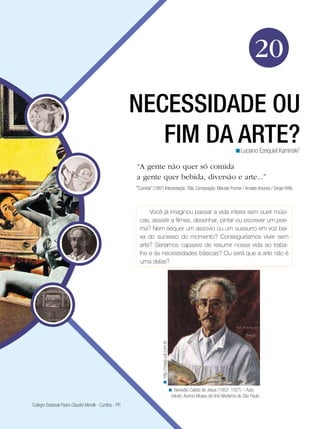 20

                                                          NECESSIDADE OU
                                                             FIM DA ARTE?                                                                 <Luciano Ezequiel Kaminski1

                                                          “A gente não quer só comida
                                                          a gente quer bebida, diversão e arte...”
                                                          “Comida” (1987) Interpretação: Titãs. Composição: Marcelo Fromer / Arnaldo Antunes / Sérgio Britto


                                                                Você já imaginou passar a vida inteira sem ouvir músi-
                                                            cas, assistir a filmes, desenhar, pintar ou escrever um poe-
                                                            ma? Nem sequer um assovio ou um sussurro em voz bai-
                                                            xa do sucesso do momento? Conseguiríamos viver sem
                                                            arte? Seríamos capazes de resumir nossa vida ao traba-
                                                            lho e às necessidades básicas? Ou será que a arte não é
                                                             uma delas?
                                                                          < http://masp.uol.com.br




                                                                                                     < Benedito Calisto de Jesus (1853 1927) – Auto
                                                                                                      retrato, Acervo Museu de Arte Moderna de São Paulo.
1
 Colégio Estadual Padre Cláudio Morelli - Curitiba - PR
 