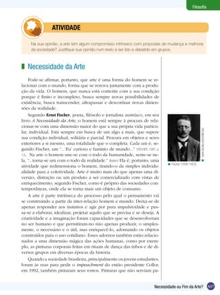 Filosofia



         	atividade

 	   Na sua opinião, a arte tem algum compromisso intrínseco com propostas de mudança e melhoria
     da sociedade? Justifique sua opinião num texto a ser lido e debatido em grupos.



z Necessidade da Arte	
    Pode-se afirmar, portanto, que arte é uma forma do homem se re-
lacionar com o mundo, forma que se renova juntamente com a produ-
ção da vida. O homem, que nunca está contente com a sua condição
porque é finito e incompleto, busca sempre novas possibilidades de
existência, busca transcender, ultrapassar e descortinar novas dimen-
sões da realidade.
    Segundo Ernst Fischer, poeta, filósofo e jornalista austríaco, em seu
livro A Necessidade da Arte, o homem está sempre à procura de rela-
cionar-se com uma dimensão maior do que a sua própria vida particu-




                                                                                                        < www.faculty.evansville.edu
lar, individual. Está sempre em busca de um algo a mais, que supere
sua condição individual, solitária e parcial. Procura em objetos e seres
exteriores a si mesmo, uma totalidade que o completa. Cada um é, se-
gundo Fischer, um “...‘Eu’ curioso e faminto de mundo...” (FISCHER, 1987, p.
13). Na arte o homem une-se com o todo da humanidade, sente-se ne-
la, “...torna-se um com o todo da realidade.” (Ibidem) Ela é, portanto, uma
                                                                               < Fischer (1899-1953).
atividade que redimensiona o homem, tirando-o da simples individu-
alidade para a coletividade. Arte é muito mais do que apenas uma di-
versão, distração ou um produto a ser comercializado com vistas de
enriquecimento, segundo Fischer, como é próprio das sociedades con-
temporâneas, onde ela se torna mais um objeto de consumo.
    A arte é parte intrínseca do processo pelo qual o pensamento vai
se construindo a partir da inter-relação homem e mundo. Deixa-se de
apenas responder aos instintos e agir por pura impulsividade e pas-
sa-se a elaborar, idealizar, projetar aquilo que se precisa e se deseja. A
criatividade e a imaginação foram capacidades que se desenvolveram
no ser humano e que permitiram-no não apenas produzir, o simples-
mente, o necessário e o útil, mas enriquecê-lo, adornando os objetos
construídos para o uso cotidiano. Esses adornos também estão relacio-
nados a uma dimensão mágica das ações humanas, como por exem-
plo, as pinturas corporais feitas em rituais de dança das tribos e de di-
versos grupos em diversas épocas da história.
    Quando a sociedade brasileira, principalmente os jovens estudantes,
foram às ruas para pedir o impeachment do então presidente Collor,
em 1992, também pintaram seus rostos. Pinturas que não serviam pa-


                                                                         Necessidade ou Fim da Arte? 307
 