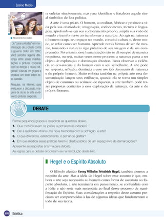 Ensino Médio

                                                          ra enfeitar simplesmente, mas para identificar e fortalecer aquele ritu-
  < www.vermelho.org.br


                                                          al simbólico de luta política.
                                                              A arte é uma práxis. O homem, ao realizar, fabricar e produzir a vi-
                                                          da pela sua criatividade, imaginação, conhecimento, técnica e lingua-
                                                          gem, aprofunda-se em seu conhecimento próprio, amplia sua visão de
                                                          mundo e transforma-se ao transformar a natureza. Ao agir na natureza
                      < Movimento fora Collor.
                                                          o homem ocupa seu espaço no mundo, constitui cultura e, desse mo-
                           Os “caras-pintadas” em ma-     do, se refaz como ser humano. Aprende novas formas de ser ele mes-
                          nifestação de protesto contra   mo, tornando a natureza algo próximo de sua imagem e de sua com-
                          o governo Collor, em 1992.      preensão. No entanto, essa humanização não se dá sempre de maneira
                          Você percebe alguma dife-       respeitosa, ou seja, muitas vezes nesse processo a natureza passa a ser
                          rença entre essas manifes-
                                                          objeto de exploração e dominação abusivas. Basta observar a violên-
                          tações e pinturas corporais
                                                          cia ao eco-sistema e do homem com o seu semelhante. A arte pode
                          com as danças e rituais indí-
                          genas? Discuta em grupos e
                                                          ser resposta, reflexão, denúncia a esse uso tão desumano da natureza
                          produza um texto sobre es-      e do próprio homem. Muito embora também na própria arte essa de-
                          sa questão.                     sumanização lançou seus estilhaços, quando ela se torna um simples
                                                          objeto de consumo ou acúmulo de riquezas, a arte também pode tra-
                          Pesquise, na Internet, para
                                                          zer propostas contrárias a essa exploração da natureza, da arte e do
                          enriquecer a discussão, ima-
                                                          próprio homem.
                          gens de obras de arte envol-
                          vendo pinturas corporais.



                                     	debate

                           Forme pequenos grupos e responda as questões abaixo.
                           1.	 Que motivos levam os jovens a picharem as cidades?
                           2.	 Dar à realidade urbana uma nova fisionomia com a pichação é arte?
                           3.	 O que diferencia, esteticamente, o pichar do grafitar?
                           4.	 Em que medida essas práticas ferem o direito público de um espaço livre de demarcações?
                           Apresente as respostas à turma para debate.
                           As regras para o debate encontram-se na introdução deste livro.


                                                          z Hegel e o Espírito Absoluto
                                                              O filósofo alemão Georg Wilhelm Friedrich Hegel, também pensou a
                                                          respeito da arte. Mas a idéia de Hegel sobre esse assunto é que, em-
                                                          bora a arte seja necessária ao homem como forma de ascensão ao Es-
                                                          pírito absoluto, a arte terminaria em pensamento, se confundiria com
                                                          a Idéia e não seria mais necessária ao final desse processo de mani-
                                                          festação do Espírito. Suas considerações a respeito desse assunto pre-
                                                          cisam ser compreendidas à luz de algumas idéias que fundamentam o
                                                          todo de sua teoria.


308 Estética
 