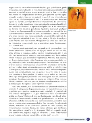 Filosofia

se processo de autoconhecimento do Espírito que, pelo homem, pode
representar, sensivelmente, o belo. Para tanto existem conteúdos que
são mais apropriados para a representação artística. Esses conteúdos
não podem ser completamente abstratos, pois precisam de uma repre-
sentação sensível. Mas por ser natural e sensível esse conteúdo não
deixa de ser também espiritual, isto é, a natureza não está longe ou
oposta ao Espírito, como já afirmamos anteriormente. Há uma unida-
de entre o geral e o particular, entre o espiritual e o material em Hegel.
Essa unidade é concreta e representável pela arte. A terceira exigên-
cia de uma obra de arte é que ela seja figurativa, individual. Qualquer
                                                                               < www.fiu.edu
obra tem sua forma material (circular ou quadrada, por exemplo) e seu
conteúdo material (madeira ou ferro, por exemplo). Mas na obra de
arte ainda existem uma forma espiritual e um conteúdo espiritual. Es-
sas é que dão identidade à obra de arte, isto é, a diferem de qualquer
outro artefato feito pelo homem. O específico da arte é essa união en-
tre conteúdo e representação que se encontram numa forma concre-
ta: a obra de arte.
    Portanto, não é qualquer forma que pode servir para qualquer con-
teúdo. Existe uma comunicação, um ligação íntima, na obra de arte,
entre a forma e conteúdo. Ambos existem correlatamente, isto é, um
não vive sem o outro e não seria a mesma coisa se uma forma exibis-
se um conteúdo que não lhe fosse apropriado. Observe mais adiante,
no desenvolvimento das várias formas de arte, como essa relação en-
tre conteúdo e forma se constrói no curso da criação artística. Se a ar-
te é um meio de tornar acessível um conteúdo, e sobre isso afirma He-
gel que “...a função da arte consiste em tornar a idéia acessível à nossa
contemplação, mediante uma forma sensível e não na forma do pensa-
mento e da espiritualidade pura em geral...” (Idem, p. 151), então é preciso
que conteúdo e forma estejam de acordo com a idéia a ser expressa.
Idéia aqui não significa puramente uma mensagem, mas um conteúdo
espiritual. Espiritual, aqui, não se resume ao religioso. Uma vez que
Espírito e matéria estão em unidade, então o mundo concreto também
é manifestação do espírito. É um espiritual concreto.
    Mas a arte, sozinha, não é o melhor meio de apreender o espiritual
concreto. A arte precisa do pensamento, que por mais teórico que seja,
possibilita que a matéria conforme-se com a verdade. A qualidade de
uma obra de arte depende “...do grau de fusão de união existente entre
a idéia e a forma” (Ibidem). É isso que fundamenta, para Hegel, a hie-
rarquização das diversas formas de arte que ele mesmo vai realizar. As
artes mais perfeitas são aquelas que expressão melhor, ascendem mais
para a verdade, num processo evolutivo. Essa evolução é evolução do
Espírito na tomada de sua consciência própria. Há “uma evolução das
representações concretas da arte, das formas artísticas, que, decifradas,
dão ao espírito a consciência de si próprio” (Ibidem). A perfeição de
uma obra de arte, segundo Hegel, se dá quanto “... mais corresponder
a uma verdade profunda o conteúdo e a idéia dela” (Idem, p. 153)

                                                                         Necessidade ou Fim da Arte? 311
 
