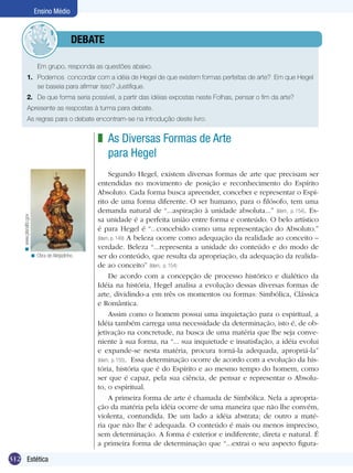 Ensino Médio



                                   	debate

              	             Em grupo, responda as questões abaixo.
              1.	 Podemos concordar com a idéia de Hegel de que existem formas perfeitas de arte? Em que Hegel
                  se baseia para afirmar isso? Justifique.
              2.	 De que forma seria possível, a partir das idéias expostas neste Folhas, pensar o fim da arte?
              Apresente as respostas à turma para debate.
              As regras para o debate encontram-se na introdução deste livro.


                                                  z As Diversas Formas de Arte
                                                    para Hegel
                                                       Segundo Hegel, existem diversas formas de arte que precisam ser
                                                  entendidas no movimento de posição e reconhecimento do Espírito
                                                  Absoluto. Cada forma busca apreender, conceber e representar o Espí-
                                                  rito de uma forma diferente. O ser humano, para o filósofo, tem uma
                                                  demanda natural de “...aspiração à unidade absoluta...” (Idem, p. 154). Es-
    < www.planalto.gov




                                                  sa unidade é a perfeita união entre forma e conteúdo. O belo artístico
                                                  é para Hegel é “...concebido como uma representação do Absoluto.”
                                                  (Idem, p. 149) A beleza ocorre como adequação da realidade ao conceito –
                                                  verdade. Beleza “...representa a unidade do conteúdo e do modo de
                         < Obra de Aleijadinho.   ser do conteúdo, que resulta da apropriação, da adequação da realida-
                                                  de ao conceito” (Idem, p. 154)
                                                       De acordo com a concepção de processo histórico e dialético da
                                                  Idéia na história, Hegel analisa a evolução dessas diversas formas de
                                                  arte, dividindo-a em três os momentos ou formas: Simbólica, Clássica
                                                  e Romântica.
                                                       Assim como o homem possui uma inquietação para o espiritual, a
                                                  Idéia também carrega uma necessidade da determinação, isto é, de ob-
                                                  jetivação na concretude, na busca de uma matéria que lhe seja conve-
                                                  niente à sua forma, na “... sua inquietude e insatisfação, a idéia evolui
                                                  e expande-se nesta matéria, procura torná-la adequada, apropriá-la”
                                                  (Idem, p. 155). Essa determinação ocorre de acordo com a evolução da his-
                                                  tória, história que é do Espírito e ao mesmo tempo do homem, como
                                                  ser que é capaz, pela sua ciência, de pensar e representar o Absolu-
                                                  to, o espiritual.
                                                       A primeira forma de arte é chamada de Simbólica. Nela a apropria-
                                                  ção da matéria pela idéia ocorre de uma maneira que não lhe convém,
                                                  violenta, contundida. De um lado a idéia abstrata; de outro a maté-
                                                  ria que não lhe é adequada. O conteúdo é mais ou menos impreciso,
                                                  sem determinação. A forma é exterior e indiferente, direta e natural. É
                                                  a primeira forma de determinação que “...extrai o seu aspecto figura-

312 Estética
 