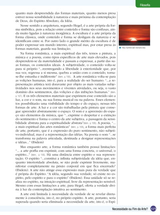 Filosofia

quanto mais despreendida das formas materiais, quanto menos presa
estiver nossa sensibilidade à natureza e mais próxima da contemplação
de Deus, do Espírito Absoluto, da Idéia.
     Nesse sentido a arquitetura, segundo Hegel, é a arte própria da for-
ma simbólica, pois a relação entre conteúdo e forma são confusas, ain-
da muito ligadas à natureza inorgânica. A escultura é a arte própria da
forma clássica, onde conteúdo e forma se desligam da natureza e se
identificam entre si. Por outro lado o grande mérito da escultura é de
poder expressar um mundo interno, espiritual mas, por estar presa às
                                                                                   < http://pinker.wjh.harvard.edu
formas materiais, guarda sua limitação.
     Na forma romântica, a mais espiritual das três, temos a pintura, a
música e a poesia, como tipos específicos de arte mais elevados, pois
desprendem-se da materialidade e passam a expressar, a partir das su-
as formas, os conteúdos ideais. A subjetividade, o conteúdo volta-se
para si próprio “...reentregando a liberdade à exterioridade que, por
sua vez, regressa a si mesma, quebra a união com o conteúdo, torna-
se-lhe estranha e indiferente” (Idem, p. 166). A arte romântica volta-se para
as volições humanas, isto é, para a realidade do ser humano: “...a re-
presentação artística terá doravante por objeto as mais variadas subje-
tividades nos seus movimentos e viventes atividades, ou seja, o vasto
domínio dos sentimentos, das volições e das inibições humanas.” (Idem,
p. 167). E os três elementos materiais que exprimem esse conteúdo são a
luz, a cor e o som, na sua forma musical ou na palavra. Esses elemen-
tos possibilitarão uma visibilidade do tempo e do espaço, nessas três
formas de arte. A luz e a cor são trabalhadas pela pintura que conse-
gue apreender abstratamente o espaço. O som e a apreensão do espa-
ço são elementos da música, que “...exprime o despertar e a extinção
do sentimento e forma o centro da arte subjetiva, a passagem da sensi-
bilidade abstrata para a espiritualidade abstrata”(Idem, p. 168). A poesia, “...
a mais espiritual das artes românticas” (Idem, p. 169), a forma mais perfeita
de arte, portanto, que é a expressão do puro sentimento, não subjeti-
vo-individual, mas é a representação das idéias. Na poesia o som “...se
transforma na palavra articulada, destinada a designar representações
e idéias...” (Ibidem)
     Mas enquanto arte, a forma romântica também possui limitações:
“... a arte porfia em exprimir, com uma forma concreta, o universal, o
espírito...” (Idem, p. 159). Há uma distância entre espírito e sua represen-
tação. O espírito “...constitui a infinita subjetividade da idéia que, en-
quanto interioridade absoluta, se não pode exprimir livremente, ma-
nifestar completamente na prisão corporal em que fica encerrado”
(Ibidem). A arte não atinge essa expressão mais pura da verdade que
é própria do Espírito: “A idéia, segundo sua verdade, só existe no es-
pírito, pelo espírito e para o espírito” (Ibidem). Essa unidade só se re-
aliza no espírito, na intuição espiritual, livre da representação sensível.
Mesmo com essas limitações a arte, para Hegel, oferta a verdade divi-
na à luz da contemplação intuitiva ao sentimento.
     A arte está limitada à necessidade da verdade de se revelar direta-
mente à consciência, isto é, no próprio espírito. A arte, portanto, seria
superada quando seria eliminada a necessidade da arte, isto é, o Espí-

                                                                             Necessidade ou Fim da Arte? 315
 