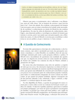Ensino Médio


                                                                mente, um deles consegue libertar-se dos grilhões, volta-se, vê o sol. Cego,
                                                                tateia e gagueja uma descrição do que viu. Os outros dizem que ele delira.
                                                                Gradualmente, porém, ele aprende a ver a luz, e então sua tarefa é descer
                                                                até os homens da caverna e levá-los para a luz. Ele é o filósofo; o sol, po-
                                                                rém, é a verdade da ciência, a única que reflete não ilusões e sombras, mas
                                                                o verdadeiro ser. (WEBER, 1946, p. 167)


                                                                   Observe que para o ex-prisioneiro, não é suficiente a sua liberta-
                                                               ção, pois ele volta, desce “até os homens da caverna e quer levá-los
                                                               para a luz”. Com esta atitude, fica evidente a preocupação do homem
                                                               com seus pares, pois ao tomar consciência da verdade sente necessida-
                                                               de de socializar o conhecimento no intuito de libertá-los das sombras
                                                               da ignorância. Ou seja, há, além da dimensão do conhecimento, mito-
                                                               lógico, uma dimensão política e sociológica na atitude do homem que
                                                               retorna à caverna, pois é um sujeito que está preocupado com a liber-
                                                               dade dos outros. A volta do filósofo à caverna para sociabilizar o saber
                                                               torna-se um ato político, já que o interesse é o bem comum.


                                                               z A Questão do Conhecimento
                                                                    No texto lido apresentam-se dois tipos de conhecimento: o dos ho-
                                                               mens comuns, cujo saber é produzido por meio das percepções sen-
                                                               síveis e imediatas; e o saber filosófico ou científico, fruto de uma me-
                                                               todologia orientada pela razão e pela pesquisa reflexiva e prática. O
 < http://terapiabreve.vilabol.uol.com.br




                                                               filósofo tem a incumbência de questionar essa realidade das aparên-
                                                               cias que, na alegoria da caverna coloca-se como mundo de sombras,
                                                               de ilusões dos sentidos (no contexto da obra de Platão), abrindo a
                                                               perspectiva do logos.
                                                                    Em nosso dia-a-dia formulamos uma série de opiniões a respeito
                                                               de tudo que nos cerca. São descrições imprecisas ou relatos de fatos e
                                                               acontecimentos abordados de maneira superficial impregnados de opi-
                                                               niões, que geram uma infinidade de conceitos pré-concebidos os quais
                                                               aos poucos vão se tornando parte do conhecimento popular. Contudo,
                                                               nem todos os conhecimentos integrantes do senso comum são irrele-
                                                               vantes, já que partem da própria realidade, algumas concepções são
                                                               de fato precisas, faltando a elas, sobretudo, o rigor, o método, a obje-
                                                               tividade e a coerência típicas do senso crítico.
                                                                    Na obra República de Platão, a questão da passagem do senso co-
                                                               mum para o senso crítico ocorre no contexto da formação social e po-
                                                               lítica do cidadão. O ideal de república platônica apresenta-se também
                                                               um projeto pedagógico, por meio do qual os produtores encarregados
                                                               do trabalho, os guardas que velam pelo bem público, sob a égide da
                                                               gestão racional dos filósofos magistrados, são formados para desempe-
                                                               nhar estas funções sociais. Na pólis grega, a educação dos jovens era

34                                          Mito e Filosofia
 