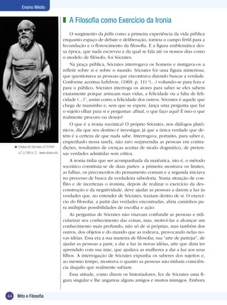 Ensino Médio

                                           z A Filosofia como Exercício da Ironia
                                                O surgimento da pólis como a primeira experiência da vida pública
                                           enquanto espaço de debate e deliberação, tornou o campo fértil para a
                                           fecundação e o florescimento da filosofia. E a figura emblemática des-
                                           sa época, que nada escreveu e da qual se fala até os nossos dias como
                                           o modelo de filósofo, foi Sócrates.
                                                Na praça pública, Sócrates interrogava os homens e instigava-os a
                                           refletir sobre si e sobre o mundo. Sócrates foi uma figura misteriosa,
                                           que questionava as pessoas que encontrava dizendo buscar a verdade.
                                           Conforme acentua Lefebvre, (1969, p. 11) “(...) voltando-se para fora e
                                           para o público, Sócrates interroga os atores para saber se eles sabem
                                           exatamente porque arriscam suas vidas, a felicidade ou a falta de feli-
                                           cidade (...)”, assim como a felicidade dos outros. Sócrates é aquele que
                                           chega de mansinho e, sem que se espere, lança uma pergunta que faz
                                           o sujeito olhar para si e perguntar: afinal, o que faço aqui? É isso o que
                                           realmente procuro ou desejo?
                                                O que é a ironia socrática? O próprio Sócrates, nos diálogos platô-
                                           nicos, diz que seu destino é investigar, já que a única verdade que de-
                                           tém é a certeza de que nada sabe. Interrogava, portanto, para saber e,
                                           empenhado nessa tarefa, não raro surpreendia as pessoas em contra-
     < Estátua de Sócrates (470/469        dições, resultantes de crenças aceitas de modo dogmático, de preten-
        a.C a 399 a. C) . www.utexas.edu   sas verdades admitidas sem crítica.
                                                A ironia tinha que ser acompanhada da maiêutica, isto é, o método
                                           socrático constituía-se de duas partes: a primeira mostrava os limites,
                                           as falhas, os preconceitos do pensamento comum e a segunda iniciava
                                           no processo de busca da verdadeira sabedoria. Numa situação de con-
                                           flito e de incertezas o ironista, depois de realizar o exercício da des-
                                           construção e da negatividade, deve ajudar as pessoas a darem a luz às
                                           verdades que, no entender de Sócrates, traziam dentro de si. O exercí-
                                           cio do filosofar, a partir das verdades encontradas, abria caminhos pa-
                                           ra múltiplas possibilidades de escolha e ação.
                                                As perguntas de Sócrates não visavam confundir as pessoas e ridi-
                                           cularizar seu conhecimento das coisas, mas, motivá-las a alcançar um
                                           conhecimento mais profundo, não só de si próprias, mas também dos
                                           outros, dos objetos e do mundo que as rodeava, provocando nelas no-
                                           vas idéias. Essa era a sua maneira de filosofar, sua “arte de partejar”, de
                                           ajudar as pessoas a parir, a dar a luz às novas idéias, arte que dizia ter
                                           aprendido com sua mãe, que ajudava as mulheres a dar a luz aos seus
                                           filhos. A interrogação de Sócrates expunha os saberes dos sujeitos e,
                                           ao mesmo tempo, mostrava o quanto as pessoas não tinham consciên-
                                           cia daquilo que realmente sabiam.
                                                Essa atitude, como dizem os historiadores, fez de Sócrates uma fi-
                                           gura singular e lhe angariou alguns amigos e muitos inimigos. Embora


44     Mito e Filosofia
 