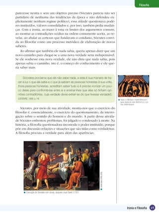 Filosofia

parecesse neutra e sem um objetivo preciso (Sócrates parecia não ser
partidário de nenhuma das tendências da época e não defendeu ex-
plicitamente nenhum regime político), essa atitude questionava pode-
res instituídos, valores consolidados e, por isso, também pedia mudan-
ças. Com a ironia, ao trazer à tona os limites dos argumentos comuns,
ao mostrar as contradições ocultas na ordem comumente aceita, ao re-
velar, ao abalar as certezas que fundavam o cotidiano, Sócrates convi-
da ao filosofar como um processo metódico de elaboração de novos
saberes.
    Ao afirmar que também ele nada sabia, queria apenas dizer que um
novo caminho para chegar-se a uma nova verdade seria indispensável.
Se ele soubesse esta nova verdade, ele não diria que nada sabia, pois
apenas sabia o caminho, isto é, o começo do conhecimento e ele que-
ria saber mais.


     Sócrates proclama que ele não sabe nada, e esta é sua maneira de tra-
 zer à luz o que ele sabe e o que já sabiam as pessoas honestas à sua volta,
 (hora pessoas honestas, acreditam saber tudo e é preciso ironizar um pou-
 co delas para confrontá-las entre si e ensinar-lhes que elas só tinham opi-
 niões contraditórias, cuja verdade devia extrair-se do que tivesse verdade!).
 (LEFEBVRE, 1969, p. 14)                                                                   < Teseu e o Minotauro. Psykter-ânfora de fi-
                                                                                             guras negras de Lidos. 560/540 a.C. Lon-
                                                                                             dres, British Museum

    Sócrates, por meio de sua atividade, mostra-nos que o exercício do
filosofar é, essencialmente, o exercício do questionamento, da interro-
gação sobre o sentido do homem e do mundo. A partir dessa ativida-
de Sócrates enfrentou problemas, foi julgado e condenado à morte. Na
história, a filosofia questionadora incomoda o poder instituído, porque
põe em discussão relações e situações que são tidas como verdadeiras.
A filosofia procura a verdade para além das aparências.
                                                                      < www.law.umkc.edu




      < Execução de Sócrates com cicuta, Jacques-Louis David (1787)




                                                                                                        Ironia e Filosofia                45
 