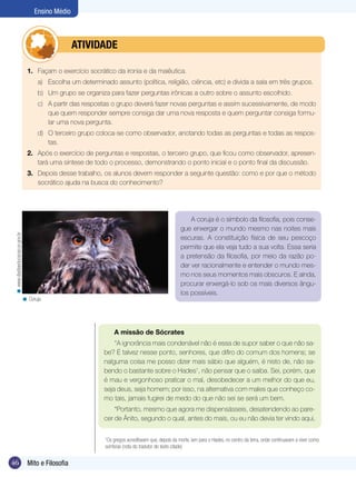Ensino Médio



                                              	atividade

                                    1.	 Façam o exercício socrático da ironia e da maiêutica.
                                         a)	 Escolha um determinado assunto (política, religião, ciência, etc) e divida a sala em três grupos.
                                         b)	 Um grupo se organiza para fazer perguntas irônicas a outro sobre o assunto escolhido.
                                         c)	 A partir das respostas o grupo deverá fazer novas perguntas e assim sucessivamente, de modo
                                             que quem responder sempre consiga dar uma nova resposta e quem perguntar consiga formu-
                                             lar uma nova pergunta.
                                         d)	 O terceiro grupo coloca-se como observador, anotando todas as perguntas e todas as respos-
                                             tas.
                                    2.	 Após o exercício de perguntas e respostas, o terceiro grupo, que ficou como observador, apresen-
                                        tará uma síntese de todo o processo, demonstrando o ponto inicial e o ponto final da discussão.
                                    3. 	 Depois desse trabalho, os alunos devem responder a seguinte questão: como e por que o método
                                         socrático ajuda na busca do conhecimento?




                                                                                                              A coruja é o símbolo da filosofia, pois conse-
                                                                                                          gue enxergar o mundo mesmo nas noites mais
 < www.diadiaeducacao.pr.gov.br




                                                                                                          escuras. A constituição física de seu pescoço
                                                                                                          permite que ela veja tudo a sua volta. Essa seria
                                                                                                          a pretensão da filosofia, por meio da razão po-
                                                                                                          der ver racionalmente e entender o mundo mes-
                                                                                                          mo nos seus momentos mais obscuros. E ainda,
                                                                                                          procurar enxergá-lo sob os mais diversos ângu-
                                                                                                          los possíveis.
                                  < Coruja.




                                                                       A missão de Sócrates
                                                                       “A ignorância mais condenável não é essa de supor saber o que não sa-
                                                                   be? É talvez nesse ponto, senhores, que difiro do comum dos homens; se
                                                                   nalguma coisa me posso dizer mais sábio que alguém, é nisto de, não sa-
                                                                   bendo o bastante sobre o Hades1, não pensar que o saiba. Sei, porém, que
                                                                   é mau e vergonhoso praticar o mal, desobedecer a um melhor do que eu,
                                                                   seja deus, seja homem; por isso, na alternativa com males que conheço co-
                                                                   mo tais, jamais fugirei de medo do que não sei se será um bem.
                                                                       “Portanto, mesmo que agora me dispensásseis, desatendendo ao pare-
                                                                   cer de Ânito, segundo o qual, antes do mais, ou eu não devia ter vindo aqui,

                                                               	   1
                                                                    Os gregos acreditavam que, depois da morte, iam para o Hades, no centro da terra, onde continuavam a viver como
                                                                   sombras (nota do tradutor do texto citado)


46                                  Mito e Filosofia
 