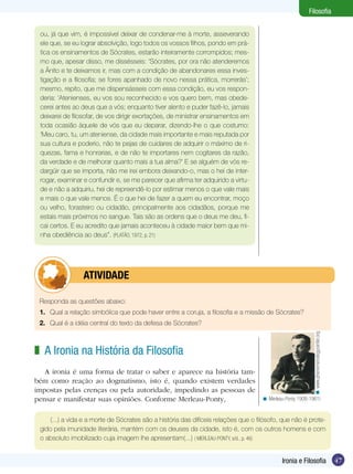 Filosofia


 ou, já que vim, é impossível deixar de condenar-me à morte, asseverando
 ele que, se eu lograr absolvição, logo todos os vossos filhos, pondo em prá-
 tica os ensinamentos de Sócrates, estarão inteiramente corrompidos; mes-
 mo que, apesar disso, me dissésseis: ‘Sócrates, por ora não atenderemos
 a Ânito e te deixamos ir, mas com a condição de abandonares essa inves-
 tigação e a filosofia; se fores apanhado de novo nessa prática, morrerás’;
 mesmo, repito, que me dispensásseis com essa condição, eu vos respon-
 deria: ‘Atenienses, eu vos sou reconhecido e vos quero bem, mas obede-
 cerei antes ao deus que a vós; enquanto tiver alento e puder fazê-lo, jamais
 deixarei de filosofar, de vos dirigir exortações, de ministrar ensinamentos em
 toda ocasião àquele de vós que eu deparar, dizendo-lhe o que costumo:
 ‘Meu caro, tu, um ateniense, da cidade mais importante e mais reputada por
 sua cultura e poderio, não te pejas de cuidares de adquirir o máximo de ri-
 quezas, fama e honrarias, e de não te importares nem cogitares da razão,
 da verdade e de melhorar quanto mais a tua alma?’ E se alguém de vós re-
 dargüir que se importa, não me irei embora deixando-o, mas o hei de inter-
 rogar, examinar e confundir e, se me parecer que afirma ter adquirido a virtu-
 de e não a adquiriu, hei de repreendê-lo por estimar menos o que vale mais
 e mais o que vale menos. É o que hei de fazer a quem eu encontrar, moço
 ou velho, forasteiro ou cidadão, principalmente aos cidadãos, porque me
 estais mais próximos no sangue. Tais são as ordens que o deus me deu, fi-
 cai certos. E eu acredito que jamais aconteceu à cidade maior bem que mi-
 nha obediência ao deus”. (PLATÃO, 1972, p. 21)




         	atividade

 Responda as questões abaixo:
 1.	 Qual a relação simbólica que pode haver entre a coruja, a filosofia e a missão de Sócrates?
 2.	 Qual é a idéia central do texto da defesa de Sócrates?
                                                                                                           < www.phenomenologycenter.org




z A Ironia na História da Filosofia
   A ironia é uma forma de tratar o saber e aparece na história tam-
bém como reação ao dogmatismo, isto é, quando existem verdades
impostas pelas crenças ou pela autoridade, impedindo as pessoas de
pensar e manifestar suas opiniões. Conforme Merleau-Ponty,                          < Merleau-Ponty 1908-1961)


     (...) a vida e a morte de Sócrates são a história das difíceis relações que o filósofo, que não é prote-
 gido pela imunidade literária, mantém com os deuses da cidade, isto é, com os outros homens e com
 o absoluto imobilizado cuja imagem lhe apresentam(...) ( MERLEAU-PONTY, s/d., p. 46)


                                                                                            Ironia e Filosofia                             47
 