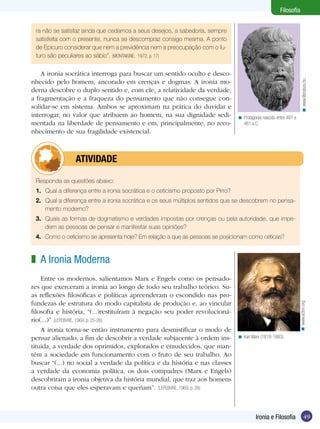Filosofia


 ra não se satisfaz ainda que cedamos a seus desejos, a sabedoria, sempre
 satisfeita com o presente, nunca se descompraz consigo mesma. A ponto
 de Epicuro considerar que nem a previdência nem a preocupação com o fu-
 turo são peculiares ao sábio”. (MONTAIGNE, 1972, p. 17)

    A ironia socrática interroga para buscar um sentido oculto e desco-
nhecido pelo homem, ancorado em crenças e dogmas. A ironia mo-




                                                                                                                         < www.literatura.hu
derna descobre o duplo sentido e, com ele, a relatividade da verdade,
a fragmentação e a fraqueza do pensamento que não consegue con-
solidar-se em sistema. Ambos se aproximam na prática do duvidar e
interrogar, no valor que atribuem ao homem, na sua dignidade sedi-                 < Protágoras nascido entre 491 e
mentada na liberdade de pensamento e em, principalmente, no reco-                    481 a.C.
nhecimento de sua fragilidade existencial.



         	atividade

 Responda as questões abaixo:
 1.	 Qual a diferença entre a ironia socrática e o ceticismo proposto por Pirro?
 2.	 Qual a diferença entre a ironia socrática e os seus múltiplos sentidos que se descobrem no pensa-
     mento moderno?
 3.	 Quais as formas de dogmatismo e verdades impostas por crenças ou pela autoridade, que impe-
     dem as pessoas de pensar e manifestar suas opiniões?
 4.	 Como o ceticismo se apresenta hoje? Em relação a que as pessoas se posicionam como céticas?



z A Ironia Moderna
    Entre os modernos, salientamos Marx e Engels como os pensado-
res que exerceram a ironia ao longo de todo seu trabalho teórico. Su-
as reflexões filosóficas e políticas apreenderam o escondido nas pro-
fundezas de estrutura do modo capitalista de produção e, ao vincular                                                  < www.acton.org
filosofia e história, “(...)restituíram à negação seu poder revolucioná-
rio(...)” (LEFEBVRE, 1969, p. 25-26)
    A ironia torna-se então instrumento para desmistificar o modo de
pensar alienado, a fim de descobrir a verdade subjacente à ordem ins-              < Karl Marx (1818-1883).
tituída, a verdade dos oprimidos, explorados e emudecidos, que man-
tém a sociedade em funcionamento com o fruto de seu trabalho. Ao
buscar “(...) no social a verdade da política e da história e nas classes
a verdade da economia política, os dois compadres (Marx e Engels)
descobriram a ironia objetiva da história mundial, que traz aos homens
outra coisa que eles esperavam e queriam”. (LEFEBVRE, 1969, p. 26)



                                                                                            Ironia e Filosofia                 49
 