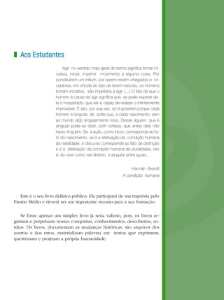 z Aos Estudantes
                           Agir no sentido mais geral do termo significa tomar ini-
                      ciativa, iniciar, imprimir movimento a alguma coisa. Por
                      constituírem um initium, por serem recém-chegados e ini-
                      ciadores, em virtude do fato de terem nascido, os homens
                      tomam iniciativa, são impelidos a agir. (...) O fato de que o
                      homem é capaz de agir significa que se pode esperar de-
                      le o inesperado, que ele é capaz de realizar o infinitamente
                      improvável. E isto, por sua vez, só é possível porque cada
                      homem é singular, de sorte que, a cada nascimento, vem
                      ao mundo algo singularmente novo. Desse alguém que é
                      singular pode-se dizer, com certeza, que antes dele não
                      havia ninguém. Se a ação, como início, corresponde ao fa-
                      to do nascimento, se é a efetivação da condição humana
                      da natalidade, o discurso corresponde ao fato da distinção
                      e é a efetivação da condição humana da pluralidade, isto
                      é, do viver como ser distinto e singular entre iguais.


                                                                  Hannah Arendt 
                                                             A condição humana



   Este é o seu livro didático público. Ele participará de sua trajetória pelo
Ensino Médio e deverá ser um importante recurso para a sua formação.

    Se fosse apenas um simples livro já seria valioso, pois, os livros re-
gistram e perpetuam nossas conquistas, conhecimentos, descobertas, so-
nhos. Os livros, documentam as mudanças históricas, são arquivos dos
acertos e dos erros, materializam palavras em textos que exprimem,
questionam e projetam a própria humanidade.
 