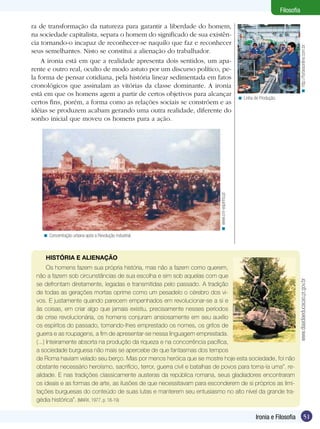 Filosofia

ra de transformação da natureza para garantir a liberdade do homem,
na sociedade capitalista, separa o homem do significado de sua existên-
cia tornando-o incapaz de reconhecer-se naquilo que faz e reconhecer




                                                                                                                                     < http://forbesonline.com.br
seus semelhantes. Nisto se constitui a alienação do trabalhador.
    A ironia está em que a realidade apresenta dois sentidos, um apa-
rente e outro real, oculto de modo astuto por um discurso político, pe-
la forma de pensar cotidiana, pela história linear sedimentada em fatos
cronológicos que assinalam as vitórias da classe dominante. A ironia
está em que os homens agem a partir de certos objetivos para alcançar
                                                                                                  < Linha de Produção.
certos fins, porém, a forma como as relações sociais se constróem e as
idéias se produzem acabam gerando uma outra realidade, diferente do
sonho inicial que moveu os homens para a ação.




                                                                            < www.cm-espinho.pt

    < Concentração urbana após a Revolução industrial.



     HISTÓRIA E ALIENAÇÃO
       Os homens fazem sua própria história, mas não a fazem como querem,
 não a fazem sob circunstâncias de sua escolha e sim sob aquelas com que



                                                                                                                                 www.diaadiaeducacao.pr.gov.br
 se defrontam diretamente, legadas e transmitidas pelo passado. A tradição
 de todas as gerações mortas oprime como um pesadelo o cérebro dos vi-
 vos. E justamente quando parecem empenhados em revolucionar-se a si e
 às coisas, em criar algo que jamais existiu, precisamente nesses períodos
 de crise revolucionária, os homens conjuram ansiosamente em seu auxílio
 os espíritos do passado, tomando-lhes emprestado os nomes, os gritos de
 guerra e as roupagens, a fim de apresentar-se nessa linguagem emprestada.
 (...) Inteiramente absorta na produção da riqueza e na concorrência pacífica,
 a sociedade burguesa não mais se apercebe de que fantasmas dos tempos
 de Roma haviam velado seu berço. Mas por menos heróica que se mostre hoje esta sociedade, foi não
 obstante necessário heroísmo, sacrifício, terror, guerra civil e batalhas de povos para torna-la uma”. re-
 alidade. E nas tradições classicamente austeras da república romana, seus gladiadores encontraram
 os ideais e as formas de arte, as ilusões de que necessitavam para esconderem de si próprios as limi-
 tações burguesas do conteúdo de suas lutas e manterem seu entusiasmo no alto nível da grande tra-
 gédia histórica”. (MARX, 1977, p. 18-19)

                                                                                                           Ironia e Filosofia                      51
 
