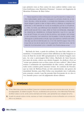 Ensino Médio

                                              que primeiro roeu as frias carnes do meu cadáver dedico como sau-
                                              dosa lembrança estas Memórias Póstumas”. Leiamos um fragmento de
                                              Memórias Póstumas de Brás Cubas:


                                                       Talvez espante ao leitor a franqueza com que lhe exponho e realço a mi-
                                                 nha mediocridade; advirto que a franqueza é a primeira virtude de um de-
                                                 funto. Na vida, o olhar da opinião, o contraste dos interesses, a luta das co-
                                                 biças obrigam a gente a calar os trapos velhos, a disfarçar os rasgões e os
                                                 remendos, a não estender ao mundo as revelações que faz à consciência.
                                                 (...) Mas, na morte, que diferença! Que desabafo! Que liberdade! Como a
 < www.cce.ufsc.br




                                                 gente pode sacudir fora a capa, deitar ao fosso as lantejoulas, despregar-
                                                 se, despintar-se, desafeitar-se, confessar lisamente o que foi e o que dei-
                                                 xou de ser! Porque, em suma, já não há vizinhos, nem amigos, nem inimigo
                 < Rio de Janeiro séc. XIX.      s, nem conhecidos, nem estranhos; não há platéia. O olhar da opinião, esse
                                                 olhar agudo e judicial perde a virtude, logo que pisamos o território da morte;
                                                 não digo que ele se estenda para cá, e nos não examine julgue; mas a nós
                                                 é que não se nos dá do exame nem do julgamento. Senhores vivos, não há
                                                 nada tão incomensurável como o desdém dos finados.(Machado de Assis)


                                                  Machado de Assis, a partir do realismo, faz uma forte crítica ao ro-
                                              mantismo. O romantismo exerceu forte influência na elite burguesa ca-
                                              rioca do final do século XIX apropriando-se do ideário burguês euro-
                                              peu. Ao criar o personagem Brás Cubas, Machado de Assis buscará,
                                              por meio da ironia, criticar esse ideário burguês. Ao dedicar o livro ao
                                              “verme que primeiro roeu as frias carnes do meu cadáver”, Brás Cubas
                                              ironiza o sentimento de superioridade da elite carioca, indicando que
                                              todos serão comidos pelos mesmos vermes. Ao contrário de Sócrates,
                                              que na visão de Merleau-Ponty, já visto anteriormente, não gozava de
                                              imunidade literária, para Brás Cubas essa imunidade não é suficiente,
                                              pois somente a morte é que lhe permite falar livremente de si e dos vi-
                                              vos, fazendo pouco caso do julgamento desses últimos.



                               	atividade

                     1.	 O livro Memórias póstumas de Brás Cubas tem inúmeros exemplos de ironia da vida social, do amor,
                         da religiosidade, do ideário burguês. Procure, na biblioteca de sua escola, o livro Memórias Póstumas
                         de Brás Cubas e ao ler, anote outros exemplos de ironias para apresentar aos colegas da turma.
                     2.	 A partir do estudo sobre a ironia, escreva um texto comparando a ironia na filosofia com a ironia na
                         Arte e na Literatura.




54                   Mito e Filosofia
 