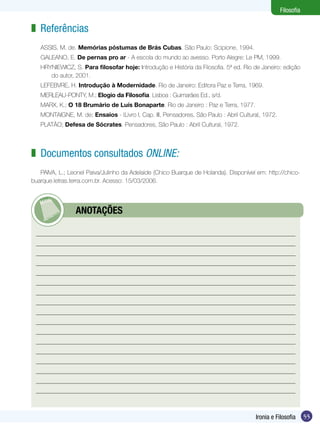 Filosofia

z Referências
   ASSIS, M. de. Memórias póstumas de Brás Cubas. São Paulo: Scipione, 1994.
   GALEANO, E. De pernas pro ar - A escola do mundo ao avesso. Porto Alegre: Le PM, 1999.
   HRYNIEWICZ, S. Para filosofar hoje: Introdução e História da Filosofia. 5ª ed. Rio de Janeiro: edição
      do autor, 2001.
   LEFEBVRE, H. Introdução à Modernidade. Rio de Janeiro: Editora Paz e Terra, 1969.
   MERLEAU-PONTY, M.; Elogio da Filosofia. Lisboa : Guimarães Ed., s/d.
   MARX, K.; O 18 Brumário de Luís Bonaparte. Rio de Janeiro : Paz e Terra, 1977.
   MONTAIGNE, M. de; Ensaios - |Livro I, Cap. III, Pensadores, São Paulo : Abril Cultural, 1972.
   PLATÃO; Defesa de Sócrates. Pensadores, São Paulo : Abril Cultural, 1972.



z Documentos consultados online:
   PAIVA, L.; Leonel Paiva/Julinho da Adelaide (Chico Buarque de Holanda). Disponível em: http://chico-
buarque.letras.terra.com.br. Acesso: 15/03/2006.




         	       ANOTAÇÕES




                                                                                       Ironia e Filosofia      55
 