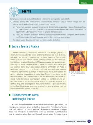 Filosofia



         	debate

 Em grupos, responda as questões abaixo e apresente as respostas para debate.
 1.	 Qual é a relação entre conhecimento e necessidades humanas? Discuta com os colegas esse pro-
     blema, examinando o tema a partir dos seguintes pontos:
     a)	 Pense num corpo de conhecimentos (teoria) de geometria, arquitetura, náutica, filosofia, política,
         etc., que foi se constituindo à medida que cresciam as dificuldades que o desenvolvimento dos
         aglomerados urbanos gerou, desde os gregos até nossos dias.
     b)	 Faça uma pesquisa acerca da diferença entre conhecimento teórico e empírico. Utilize as infor-
         mações dadas por Vernant na página anterior, bem como no texto abaixo.
 	   As regras para o debate encontram-se na introdução deste livro.


z Entre a Teoria e Prática
       Diversos testemunhos mostram, na verdade, que eles [os gregos] pu-
 deram, bem cedo, abordar certos problemas técnicos ao nível da teoria,
 utilizando para isso os conhecimentos científicos da época. Desde o sé-
 culo VI que uma obra como o canal subterrâneo construído em Samos pe-
 lo arkhitéktón [arquiteto] Eupalino de Mégara pressupõe o emprego de pro-
 cessos já difíceis de triangulação. Há inúmeras razões para acreditar-se que
 não estamos diante de um caso isolado. O termo arkhitéktón, em Platão e
 Aristóteles, designa, por oposição ao operário ou ao artesão que executa
 o trabalho, o profissional que dirige os trabalhos do alto: sua atividade é de    < Detalhe do retábulo de Mero-
 ordem intelectual, essencialmente matemática. Possuindo os elementos de             de – São José em sua oficina.
                                                                                     c. 1426.
 um saber teórico, ele pode transmití-lo por um ensinamento de caráter ra-
 cional, muito diferente da aprendizagem prática. (...) o arkhitéktón, no âm-
 bito de sua atividade – arquitetura e urbanismo, construção de navios, en-
 genhos de guerra, decorações e maquinarias teatrais – apóia-se em uma
 techne [arte, técnica] que se apresenta sob a forma de uma teoria mais ou
 menos siste­mática. (VERNANT, 1973, p. 247)


z O Conhecimento como
  Justificação Teórica
    Ao falar do conhecimento usamos bastante o termo “problema”. Es-
sa expressão vem do grego e significa literalmente “obstáculo”, “aquilo
que está lançado”, o que é “saliente”. Para que o estudo de qualquer
tema seja profundo, é sempre útil saber de antemão a problemática
que se quer investigar. Isso também vale para a teoria do conhecimen-


                                                                             O Problema do Conhecimento               61
 