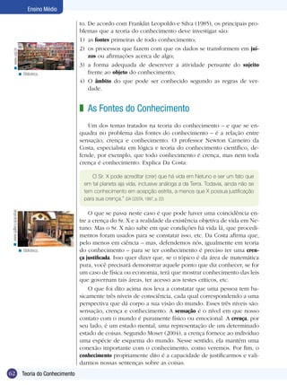Ensino Médio

                                                     to. De acordo com Franklin Leopoldo e Silva (1985), os principais pro-
                                                     blemas que a teoria do conhecimento deve investigar são:
                                                     1)	 as fontes primeiras de todo conhecimento;
                                                     2)	 os processos que fazem com que os dados se transformem em juí-
   < www.usp.br




                                                         zos ou afirmações acerca de algo;
                                                     3)	 a forma adequada de descrever a atividade pensante do sujeito
                          < Biblioteca.                  frente ao objeto do conhecimento;
                                                     4)	 O âmbito do que pode ser conhecido segundo as regras de ver­
                                                         dade.


                                                     z As Fontes do Conhecimento
                                                        Um dos temas tratados na teoria do conhecimento – e que se en-
                                                     quadra no problema das fontes do conhecimento – é a relação entre
                                                     sensação, crença e conhecimento. O professor Newton Carneiro da
                                                     Costa, especialista em lógica e teoria do conhecimento científico, de-
                                                     fende, por exemplo, que todo conhecimento é crença, mas nem toda
                                                     crença é conhecimento. Explica Da Costa:

                                                         O Sr. X pode acreditar (crer) que há vida em Netuno e ser um fato que
                                                      em tal planeta aja vida, inclusive análoga a da Terra. Todavia, ainda não se
                                                      tem conhecimento em acepção estrita, a menos que X possua justificação
                                                      para sua crença.” (DA COSTA, 1997, p. 22)
 < www.gallery.spacebar




                                                         O que se passa neste caso é que pode haver uma coincidência en-
                                                     tre a crença do Sr. X e a realidade da existência objetiva de vida em Ne-
                                                     tuno. Mas o Sr. X não sabe em que condições há vida lá, que procedi-
                                                     mentos foram usados para se constatar isso, etc. Da Costa afirma que,
                                                     pelo menos em ciência – mas, defendemos nós, igualmente em teoria
                          < Biblioteca.              do conhecimento – para se ter conhecimento é preciso ter uma cren-
                                                     ça justificada. Isso quer dizer que, se o tópico é da área de matemática
                                                     pura, você precisará demonstrar aquele ponto que diz conhecer, se for
                                                     um caso de física ou economia, terá que mostrar conhecimento das leis
                                                     que governam tais áreas, ter acesso aos testes críticos, etc.
                                                         O que foi dito acima nos leva a constatar que uma pessoa tem ba-
                                                     sicamente três níveis de consciência, cada qual correspondendo a uma
                                                     perspectiva que dá corpo a sua visão do mundo. Esses três níveis são:
                                                     sensação, crença e conhecimento. A sensação é o nível em que nosso
                                                     contato com o mundo é puramente físico ou emocional. A crença, por
                                                     seu lado, é um estado mental, uma representação de um determinado
                                                     estado de coisas. Segundo Moser (2004), a crença fornece ao indivíduo
                                                     uma espécie de esquema do mundo. Nesse sentido, ela mantém uma
                                                     conexão importante com o conhecimento, como veremos. Por fim, o
                                                     conhecimento propriamente dito é a capacidade de justificarmos e vali-
                                                     darmos nossas sentenças sobre as coisas.
62                          Teoria do Conhecimento
                            Introdução
 