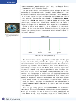 Ensino Médio

                                          cimento, tanto para Aristóteles como para Platão, é o domínio das co-
                                          nexões causais verificadas na realidade.
                                             No que toca à crença, para Platão trata-se de um tipo de fluxo de
                                          idéias que se caracteriza por uma tendência natural à mudança. Nos-
                                          sas crenças podem até ser verdadeiras ou plausíveis, como, por exem-
                                          plo, no caso de dizermos que “o egoísmo é uma propriedade natural
                                          do ser humano”. Mas até que saibamos expor a causa, dizer o porquê,
                                          ou enunciar a função que a natureza reservou a esse sentimento, não
                                          estamos autorizados a emitir aquele juízo com pretensão de conheci-
                                          mento. Se alguém lançar contra essa idéia uma série de argumentos,
                                          podemos modificar nossa posição sobre o problema, sem, no entanto,
                                          conhecer de fato a questão. Platão dizia que a estrutura de nossas opi-
                                          niões segue mais ou menos o esquema de nossas sensações. Esse es-
                                          quema é o seguinte:
     < Magritte, René. O falso espelho,
       1928. Museu de Arte Moderna
       de Nova Iorque.                                                  Movimento




                                                     olho          visão          cinza         pedra
                                                              Um olho vê uma pedra cinza

                                              No caso da visão, ter uma experiência sensória é ter um olho que
                                          recebe, com ajuda da luz, aspectos dos objetos. À medida que o ob-
                                          jeto se movimenta, nossa visão também se modifica. Se estiver mais
                                          próximo, vejo com mais nitidez o tom de cinza. Se me afastar demais,
                                          não consigo distinguir a cor. Para Platão, toda sensação, seja auditi-
                                          va, gustativa ou tátil, é um caso de aproximação entre um órgão sen-
                                          sível (olho, ouvido, etc.) e um objeto. A crença/opinião, para Platão,
                                          tem essa estrutura porque as informações que adquirimos mediante
                                          opinião se mantêm apenas até que outra sensação, mais forte ou mais
                                          adequada, substitua a sensação anterior que nos fazia emitir aquela
                                          opinião. Desse modo, toda informação que administramos a título de
                                          opinião está sujeita a mudança, da mesma forma que nossa visão dos
                                          objetos se modifica pelo deslocamento de posição, seja do nosso olho
                                          ou do objeto.
                                              Não é o que ocorre quando temos conhecimento. De modo simi-
                                          lar à crença, o conhecimento retém um feixe de aspectos dos objetos.
                                          Mas o que o distingue é o fato de focalizar os traços permanentes do
                                          objeto. Desse modo, a grande diferença, para Platão, entre opinião e


66     Teoria do Conhecimento
       Introdução
 