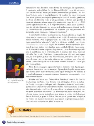 Ensino Médio

                                          matemáticos são descritos como forma de exposição de argumentos.
                                          A passagem mais célebre é a do Mênon (82b-85e) onde Sócrates con-
                                          duz um escravo na resolução de um problema de geometria. No diá-
                                          logo Teeteto, sobre o qual já falamos, há o relato de outro problema
                                          que serve para mostrar que o personagem central, Teeteto, pode ser
                                          tão bom em filosofia como é em geometria. O tópico em questão é
                                          um exercício com números que não são exatos, como 1,4142 e 1,7320
                                          (raízes aproximadas de 2 e 3, respectivamente). Hoje essas quantida-
                                          des são triviais. Mas entre os gregos a descoberta desse tipo de medi-
                                          da causou bastante perplexidade. Os números que não possuíam raí-
                                          zes exatas eram chamados “números irracionais”.
                                               É importante destacar também que na Grécia clássica a noção de
                                          número tem um sentido bem diferente da noção de número na mate-
                                          mática moderna. Para os gregos “dois” é a soma de duas unidades, ou
                                          duas quantidades “discretas”, “três” é o triplo da unidade, etc. (Cf. Fowler,
                                          The Mathematics of Plato’s Academy, 1987) A noção de “número” indica aquilo que é ca-
                                          paz de possuir partes. Isso significa que a unidade (1) não é um núme-
                                          ro. A unidade é o nome que se dá para cada parte do número quando
                                          esta é identificada até o seu limite, isto é, quando não pode mais ser
                                          dividida. Esta noção é definida como aquilo que não tem partes por-
                                          que, se tiver partes, já não será mais unidade, mas dois, três, etc. Tra-
                                          ta-se de uma concepção muito diferente da cotidiana, que vê os nú-
                                          meros como abstrações e não faz mais a conexão com as coisas que
                                          eles representam.
                                               Além disso, os gregos representavam os números com figuras geo-
                                          métricas. O número 3 representava a figura do triângulo porque com
                                          três pontos num plano formamos uma figura triangular. O número 4
                                          o quadrado porque com quatro pontos formamos um quadrado e as-
                                          sim sucessivamente.
     < Johannes Itten. Space Composi-
                                               Se você encontrar pela frente obras filosóficas como a de Descar-
       tion II, 1944. Museu de Arte Mo-
       derna de Nova Iorque.              tes, Spinoza ou Platão, e se deparar com afirmações de que a realida-
                                          de é mais bem apreendida por meio da geometria ou da matemática,
                                          pense nisto: antes de ser um símbolo mental cujas seqüências e razões
                                          são sistematizadas nos livros de matemática, os números indicam coi-
                                          sas reais existentes no mundo. De modo que se pode olhar para tor-
                                          rões de terra e pensar em cubos, para a água e pensar em bolhas em
                                          forma de círculos, para as folhas das árvores e pensar em triângulos
                                          ou cones. Era mais ou menos isso que faziam os gregos quando racio-
                                          cinavam matematicamente sobre a natureza.



                   	atividade

            Escreva um texto tratando da relação da teoria do conhecimento com as ciências.


70     Teoria do Conhecimento
       Introdução
 