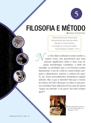 5
                                    FILOSOFIA E MÉTODO                           <Anderson de Paula Borges1

                                                             “Todo dia ela faz tudo sempre igual
                                                             Me sacode às seis horas da manhã
                                                                Me sorri um sorriso pontual
                                                             E me beija com a boca de hortelã.”
                                                         	       (Chico Buarque, Cotidiano, 1971)


                                                        a vida diária realizamos tantas tarefas e,
                                                      muitas vezes, não percebemos que uma
                                                     parcela significativa delas é feita com al-
                                                    guma metodologia. Considere, a título de
                                              exemplo, as atividades que o ser humano realiza
                                              diariamente: o ato de vestir-se, tomar banho, pre-
                                              parar a alimentação, amarrar o cadarço do sapa-
                                              to, etc. Esses procedimentos domésticos exigem
                                              método. Mas o que é método? Será que o trecho
                                              da música de Chico Buarque se refere a uma pes-
                                              soa metódica? Que diferença há na ação de quem
                                              “segue um método” e de quem “faz tudo sempre
                                              igual”?




                                                                                < Edgar Degas, Mulher passando rou-
                                                                                  pa (1882), National Gallery of Art,
                                                                                  Washington, DC, USA


1
 Colégio Estadual do Paraná - Curitiba - PR
 