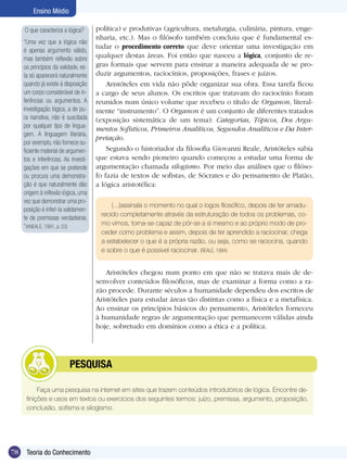 Ensino Médio

     O que caracteriza a lógica?      política) e produtivas (agricultura, metalurgia, culinária, pintura, enge-
                                      nharia, etc.). Mas o filósofo também concluiu que é fundamental es-
     “Uma vez que a lógica não
                                      tudar o procedimento correto que deve orientar uma investigação em
     é apenas argumento válido,
     mas também reflexão sobre        qualquer destas áreas. Foi então que nasceu a lógica, conjunto de re-
     os princípios da validade, es-   gras formais que servem para ensinar a maneira adequada de se pro-
     ta só aparecerá naturalmente     duzir argumentos, raciocínios, proposições, frases e juízos.
     quando já existe à disposição        Aristóteles em vida não pôde organizar sua obra. Essa tarefa ficou
     um corpo considerável de in-     a cargo de seus alunos. Os escritos que tratavam do raciocínio foram
     ferências ou argumentos. A       reunidos num único volume que recebeu o título de Organon, literal-
     investigação lógica, a de pu-    mente “instrumento”. O Organon é um conjunto de diferentes tratados
     ra narrativa, não é suscitada    (exposição sistemática de um tema): Categorias, Tópicos, Dos Argu-
     por qualquer tipo de lingua-     mentos Sofísticos, Primeiros Analíticos, Segundos Analíticos e Da Inter-
     gem. A linguagem literária,
                                      pretação.
     por exemplo, não fornece su-
     ficiente material de argumen-        Segundo o historiador da filosofia Giovanni Reale, Aristóteles sabia
     tos e inferências. As investi-   que estava sendo pioneiro quando começou a estudar uma forma de
     gações em que se pretende        argumentação chamada silogismo. Por meio das análises que o filóso-
     ou procura uma demonstra-        fo fazia de textos de sofistas, de Sócrates e do pensamento de Platão,
     ção é que naturalmente dão       a lógica aristotélica:
     origem à reflexão lógica, uma
     vez que demonstrar uma pro-
                                           (...)assinala o momento no qual o logos filosófico, depois de ter amadu-
     posição é inferi-la validamen-
                                       recido completamente através da estruturação de todos os problemas, co-
     te de premissas verdadeiras.
     “(KNEALE, 1991, p. 03)            mo vimos, torna-se capaz de pôr-se a si mesmo e ao próprio modo de pro-
                                       ceder como problema e assim, depois de ter aprendido a raciocinar, chega
                                       a estabelecer o que é a própria razão, ou seja, como se raciocina, quando
                                       e sobre o que é possível raciocinar. (REALE, 1994)


                                         Aristóteles chegou num ponto em que não se tratava mais de de-
                                      senvolver conteúdos filosóficos, mas de examinar a forma como a ra-
                                      zão procede. Durante séculos a humanidade dependeu dos escritos de
                                      Aristóteles para estudar áreas tão distintas como a física e a metafísica.
                                      Ao ensinar os princípios básicos do pensamento, Aristóteles forneceu
                                      à humanidade regras de argumentação que permanecem válidas ainda
                                      hoje, sobretudo em domínios como a ética e a política.




                	         PESQUISA

           Faça uma pesquisa na internet em sites que trazem conteúdos introdutórios de lógica. Encontre de-
      finições e usos em textos ou exercícios dos seguintes termos: juízo, premissa, argumento, proposição,
      conclusão, sofisma e silogismo.




78    Teoria do Conhecimento
 