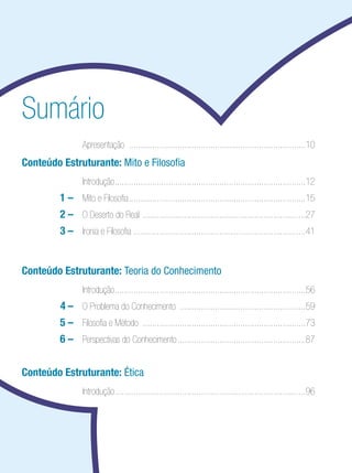 Ensino Médio




Sumário
  	              	 Apresentação .............................................................................10
Conteúdo Estruturante: Mito e Filosofia
  	              	 Introdução...................................................................................12
  	       1 –	 Mito e Filosofia.............................................................................15
  	       2 – 	 O Deserto do Real .......................................................................27
  	       3 –	 Ironia e Filosofia ..........................................................................41


Conteúdo Estruturante: Teoria do Conhecimento
  	              	 Introdução...................................................................................56
  	       4 – 	 O Problema do Conhecimento .......................................................59
  	       5 – 	 Filosofia e Método .......................................................................73
  	       6 – 	 Perspectivas do Conhecimento........................................................87


Conteúdo Estruturante: Ética
  	              	 Introdução...................................................................................96
 