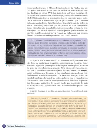 Ensino Médio

                                                                possui conhecimento. O filósofo foi educado em La Flèche, uma es-
                                                                cola jesuíta que reunia o que havia de melhor em termos de Metafísi-
                                                                ca e Teologia do século XVII. Por meio dessa instrução, Descartes pô-
                                                                de exercitar-se durante anos em investigações metafísicas oriundas da
                                                                Idade Média cujas teses e argumentos são, em sua maior parte, racio-
                                                                cínios prováveis. É contra esse tipo de procedimento que o método
                                                                cartesiano ganha força. Para Descartes é importante rejeitar todos os
                                                                juízos, demonstrações e dados que não possam ser tidos como verda-
                                                                deiros e indubitáveis. Quando Descartes recomenda a certeza ele pen-
                                                                sa naquela “luz natural” que cada homem possui, permitindo-lhe “in-
                                                                tuir” (no sentido preciso de ver) a verdade de cada coisa. Veja como o
                                                                filósofo delineia o método que orienta essa “visão mental”:

                                                                      Todo método consiste inteiramente em ordenar e em agrupar os obje-
                                                                 tos nos quais deveremos concentrar o nosso poder mental se pretender-
                                                                 mos descobrir alguma verdade. Seguiremos este método com exatidão se
                                                                 desse início reduzirmos as questões complicadas e obscuras, substituin-
                                                                 do-as, passo a passo, por outras mais simples e depois, começando pe-
 < http://physics.weber.edu




                                                                 la intuição das mais simples de todas, tentarmos conhecer todas as outras,
                                                                 através dos mesmos processos. (in: COTTINGHAM, 1989)

                                                                   Você pode aplicar esse método no estudo de qualquer coisa, mas
                                                                não deixe de atentar para o seguinte: a mensagem de Descartes é que
                              < Arquimedes 287 a.C. -212 a.C.   sua razão segue um passo que vai do simples ao complexo por meio
                                                                de graus de entendimento na matéria. Além disso, o trecho acima re-
                                                                vela que o entendimento é uma espécie de visão mental, ou intuição,
                                                                termo redefinido por Descartes e cujo significado não pode ser con-
                                                                fundido com a tradição aristotélica. Em Descartes intuição é uma ca-
                                                                pacidade análoga à faculdade da visão. A clareza que o entendimento
                                                                busca é uma capacidade de ver mentalmente as estruturas e qualida-
                                                                des dos corpos existentes, do mesmo modo que a projeção de mais
                                                                luz sobre um corpo permite uma visão mais detalhada e precisa des-
                                                                se corpo.
                                                                   Segundo Granger, o espírito do cartesianismo é o espírito da ma-
                                                                temática:

                                                                     Dividir a dificuldade, ir do simples ao complexo, efetuar enumerações
                                                                 completas, é o que observa rigorosamente o geômetra quando analisa um
                                                                 problema em suas incógnitas, estabelece e resolve suas equações. A origi-
                                                                 nalidade de Descartes consiste em ter determinado, de forma por assim di-
                                                                 zer canônica, essas regras de manipulação que somente se esboçam em
                                                                 seus contemporâneos na sua aplicação particular às grandezas, e de havê-
                                                                 las ao mesmo tempo oposto e substituído à Lógica da Escola, na qual vê
                                                                 apenas um instrumento de Retórica, inutilmente sofisticado. (DESCARTES, 1962)




80                              Teoria do Conhecimento
 
