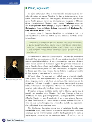 Ensino Médio

                                                             z Penso, logo existo
                                                                 As lições cartesianas sobre o conhecimento fizeram escola na filo-
                                                             sofia. Gerações inteiras de filósofos, de Kant a Sartre, passaram pelos
                                                             textos cartesianos. O motivo está no gênio de Descartes, que investi-
                                                             gou a fundo grandes classes de problemas que ocupam os filósofos
                                                             desde o nascimento da filosofia, a saber: o que é substância, o proble-
                                                             ma da relação entre Mente e Corpo, a noção de Sujeito, o problema do
                                                             Movimento na física, as Paixões da Alma, os conceitos de Finalidade, Ver-
                                                             dade, Identidade, Erro e outros.
                                                                 Na quarta parte do Discurso do Método encontramos o que pode
                                                             ser considerado o ponto de partida de toda a filosofa moderna e con-
                                                             temporânea:

                                                                   Enquanto eu queria pensar que tudo era falso, cumpria necessariamen-
                                                              te que eu, que pensava, fosse alguma coisa e, notando que esta verdade:
                                                              eu penso, logo existo, era tão firme e tão certa (...) julguei que podia aceitá-
                                                              la, sem escrúpulo, como o primeiro princípio da Filosofia que procurava. (Des-
                                                              cartes, 1962, p. 66)


                                                                 Ao examinar as fontes do conhecimento, Descartes se detém num
                                                             dado difícil de ser contestado: o fato de que penso, enquanto duvido, é
                                                             sempre um dado verdadeiro. É importante encarar esse juízo de Des-
                                                             cartes menos como um raciocínio lógico do que uma constatação a
                                                             que o filósofo chega. Como explica Lebrun: O cogito não é um racio-
 < http://pt.wikipedia.org




                                                             cínio: é uma constatação de fato. Mas Descartes dá ao cogito o aspec-
                                                             to de um raciocínio, toda vez que deseja destacar o caráter necessário
                                                             da ligação que o mesmo contém. (DESCARTES, 1962)
                                                                 O “logo” (donc) é a marca da necessidade que se segue da dúvida.
                                                             Esta, por sua vez, não importa como ato, ou seja, não é a dúvida em
                             < René Descartes (1596-1650).
                                                             si que importa, como se ela fosse um método. Ela é um momento do
                                                             raciocínio. Podemos entender o argumento de Descartes da seguinte
                                                             forma: o raciocínio todo engloba a “dúvida” e o “penso”. O resultado
                                                             geral do raciocínio é: duvido, logo, penso, logo sou.
                                                                 Descartes escreveu também, dentre outros títulos, aquela que é
                                                             considerada sua obra prima filosófica (podemos dizer que o Discurso
                                                             do Método é o texto que ficou popular): Meditações Sobre a Primeira
                                                             Filosofia. Escrito em tom de confissão, é um retrato visceral da gêne-
                                                             se e dos fundamentos do conhecimento humano, além de tratar-se da
                                                             obra em que Descartes apresenta seu melhor trabalho de argumenta-
                                                             ção e defesa de seus pontos de vista.
                                                                 Nas Meditações Descartes mostra que a verdadeira filosofia deve
                                                             ser analítica, isto é, deve consistir num exame exaustivo dos elementos
                                                             essenciais de um conceito com o objetivo de chegar em dados claros e
                                                             seguros para, progressivamente, constituir o corpo de saberes que es-

88                             Teoria do Conhecimento
 