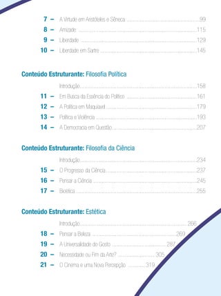 Filosofia

 		         7 	–	 A Virtude em Aristóteles e Sêneca . .................................................99
 		         8 	– 	 Amizade ..................................................................................115
 		         9 	– 	 Liberdade ................................................................................129
 		       10 	– 	 Liberdade em Sartre ..................................................................145


Conteúdo Estruturante: Filosofia Política
  	               	 Introdução.................................................................................158
  	       11 	–	 Em Busca da Essência do Político .................................................161
  	       12 	–	 A Política em Maquiavel...............................................................179
  	       13 	–	 Política e Violência .....................................................................193
  	       14 	–	 A Democracia em Questão...........................................................207


Conteúdo Estruturante: Filosofia da Ciência
  	               	 Introdução.................................................................................234
  	       15	 – 	 O Progresso da Ciência...............................................................237
  	       16	 –	 Pensar a Ciência .......................................................................245
  	       17	 – 	 Bioética....................................................................................255


Conteúdo Estruturante: Estética
  	               	 Introdução.......................................................................... 266
      	   18	 –	 Pensar a Beleza .........................................................	269
      	   19 	– 	 A Universalidade do Gosto . .................................... 287
      	   20 	–	 Necessidade ou Fim da Arte? ......................... 305
      	   21 	–	 O Cinema e uma Nova Percepção .............319
 