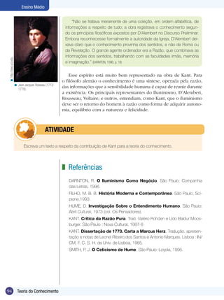Ensino Médio


                                                             “Não se tratava meramente de uma coleção, em ordem alfabética, de
                                                         informações a respeito de tudo; a obra registrava o conhecimento segun-
                                                         do os princípios filosóficos expostos por D’Alembert no Discurso Preliminar.
                                                         Embora reconhecesse formalmente a autoridade da Igreja, D’Alembert dei-
                                                         xava claro que o conhecimento provinha dos sentidos, e não de Roma ou
                                                         da Revelação. O grande agente ordenador era a Razão, que combinava as
                                                         informações dos sentidos, trabalhando com as faculdades irmãs, memória
 < http://eee.uci.edu




                                                         e imaginação.” (DARNTON, 1996, p. 18)


                                                            Esse espírito está muito bem representado na obra de Kant. Para
                                                        o filósofo alemão o conhecimento é uma síntese, operada pela razão,
                        < Jean Jacques Rosseau (1712-
                          1778).
                                                        das informações que a sensibilidade humana é capaz de reunir durante
                                                        a existência. Os principais representantes do Iluminismo, D’Alembert,
                                                        Rousseau, Voltaire, e outros, entendiam, como Kant, que o iluminismo
                                                        deve ser o retorno do homem à razão como forma de adquirir autono-
                                                        mia, equilíbrio com a natureza e felicidade.



                                    	atividade

                               Escreva um texto a respeito da contribuição de Kant para a teoria do conhecimento.




                                                        z Referências
                                                           DARNTON, R. O Iluminismo Como Negócio. São Paulo: Companhia
                                                           das Letras, 1996.
                                                           FILHO, M. B. B. História Moderna e Contemporânea. São Paulo, Sci-
                                                           pione.1993.
                                                           HUME, D. Investigação Sobre o Entendimento Humano. São Paulo:
                                                           Abril Cultural, 1973 (col. Os Pensadores).
                                                           KANT. Crítica da Razão Pura. Trad. Valério Rohden e Udo Baldur Moos-
                                                           burger. São Paulo : Nova Cultural, 1987-8
                                                           KANT. Dissertação de 1770. Carta a Marcus Herz. Tradução, apresen-
                                                           tação e notas de Leonel Ribeiro dos Santos e Antonio Marques. Lisboa : IN/
                                                           CM, F. C. S. H. da Univ. de Lisboa, 1985.
                                                           SMITH, P. J. O Ceticismo de Hume. São Paulo: Loyola, 1995.




94                        Teoria do Conhecimento
 