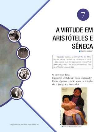 7
                                                          A VIRTUDE EM
                                                         ARISTÓTELES E
                                                                SÊNECA                                                        <Djaci Pereira Leal1

                                                               “Quando nasceu o primogênito do Mes-
                                                          tre, ele não se cansava de contemplar o bebê.
                                                          – Que deseja que ele seja quando crescer? Al-
                                                          guém perguntou. – Escandalosamente feliz. Dis-
                                                          se o Mestre”. (Antoine de Mello)



                                                         O que é ser feliz?
                                                         É possível ser feliz em nossa sociedade?
                                                         Existe alguma relação entre a felicida-
                                                         de, a justiça e a bondade?
                                                                 < www.pinturabraliseira.com




1
 Colégio Estadual Ary João Dresch - Nova Londrina - PR
                                                                                               < Rivera. D. Modesta e Inesita (1939)
 