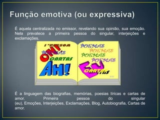 É aquela centralizada no emissor, revelando sua opinião, sua emoção.
Nela prevalece a primeira pessoa do singular, interjeições e
exclamações.




É a linguagem das biografias, memórias, poesias líricas e cartas de
amor.          Primeira           pessoa           do           singular
(eu), Emoções, Interjeições, Exclamações, Blog, Autobiografia, Cartas de
amor.
 