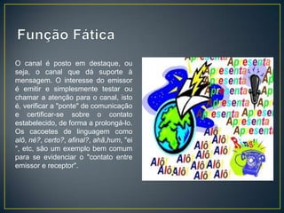 O canal é posto em destaque, ou
seja, o canal que dá suporte à
mensagem. O interesse do emissor
é emitir e simplesmente testar ou
chamar a atenção para o canal, isto
é, verificar a "ponte" de comunicação
e certificar-se sobre o contato
estabelecido, de forma a prolongá-lo.
Os cacoetes de linguagem como
alô, né?, certo?, afinal?, ahã,hum, "ei
", etc, são um exemplo bem comum
para se evidenciar o "contato entre
emissor e receptor".
 