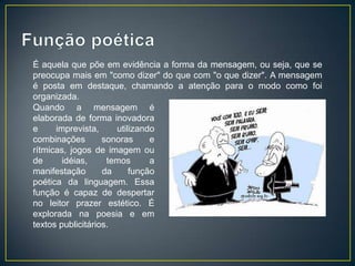 É aquela que põe em evidência a forma da mensagem, ou seja, que se
preocupa mais em "como dizer" do que com "o que dizer". A mensagem
é posta em destaque, chamando a atenção para o modo como foi
organizada.
Quando a mensagem é
elaborada de forma inovadora
e     imprevista,     utilizando
combinações        sonoras     e
rítmicas, jogos de imagem ou
de      idéias,     temos      a
manifestação       da     função
poética da linguagem. Essa
função é capaz de despertar
no leitor prazer estético. É
explorada na poesia e em
textos publicitários.
 