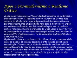 Após o Pós-modernismo o Realismo
Crítico
O pós-modernismo morreu? Roger Caldwell examinou as evidencias e
avalia seu sucessor: O Realismo Crítico. Durante as últimas duas
décadas do século vinte, o paradigma cultural dominante não era o
pós-modernismo, mas um paradigma novo para o milênio novo, O pós-
modernismo está morto, mas foi substituído pela era do realismo
crítico. Pelo menos forma a promessa de José López e Garry Potter,
os propagandistas do movimento novo (após editar uma coletânea de
ensaios:After Postmodernism - An Introduction to Critical Realism,
Continuum in 2001).
O pós-modernismo e o realismo crítico têm muito em comum na visão
geral da ciência, as ciências sociais e a arte visando a política de
emancipação. Com certeza, a visão do mundo do realismo crítico é
muito diferente da visão do pós-modernismo. Existe um único mundo
de novo, mas existe mais do que um salto irracional de uma filosofia a
outra. O realismo crítico coa aceitação de que o projeto do pós-
modernismo tem muitos problemas.
 