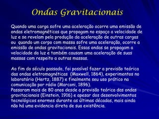 Ondas Gravitacionais
Quando uma carga sofre uma aceleração ocorre uma emissão de
ondas eletromagnéticas que propagam no espaço a velocidade de
luz e se revelam pela produção da aceleração de outras cargas
ou quando um corpo com massa sofre uma aceleração, ocorre a
emissão de ondas gravitacionais. Essas ondas se propagam a
velocidade da luz e também causam uma aceleração de suas
massas com respeito a outras massas.

Ao fim do século passado, foi possível fazer a previsão teórica
das ondas eletromagnéticas (Maxwell, 1864), experimentos no
laboratório (Hertz, 1887) e finalmente seu uso prático na
comunicação por rádio (Marconi, 1896).
Passaram mais de 80 anos desde a previsão teórica das ondas
gravitacionais (Einstein, 1916) e apesar dos desenvolvimentos
tecnológicos enormes durante as últimas décadas, mais ainda
não há uma evidencia direta de sua existência.
 