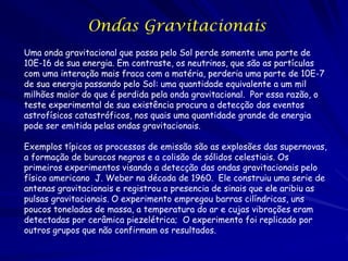 Ondas Gravitacionais
Uma onda gravitacional que passa pelo Sol perde somente uma parte de
10E-16 de sua energia. Em contraste, os neutrinos, que são as partículas
com uma interação mais fraca com a matéria, perderia uma parte de 10E-7
de sua energia passando pelo Sol: uma quantidade equivalente a um mil
milhões maior do que é perdida pela onda gravitacional. Por essa razão, o
teste experimental de sua existência procura a detecção dos eventos
astrofísicos catastróficos, nos quais uma quantidade grande de energia
pode ser emitida pelas ondas gravitacionais.

Exemplos típicos os processos de emissão são as explosões das supernovas,
a formação de buracos negros e a colisão de sólidos celestiais. Os
primeiros experimentos visando a detecção das ondas gravitacionais pelo
físico americano J. Weber na década de 1960. Ele construiu uma serie de
antenas gravitacionais e registrou a presencia de sinais que ele aribiu as
pulsas gravitacionais. O experimento empregou barras cilíndricas, uns
poucos toneladas de massa, a temperatura do ar e cujas vibrações eram
detectadas por cerâmica piezelétrica; O experimento foi replicado por
outros grupos que não confirmam os resultados.
 